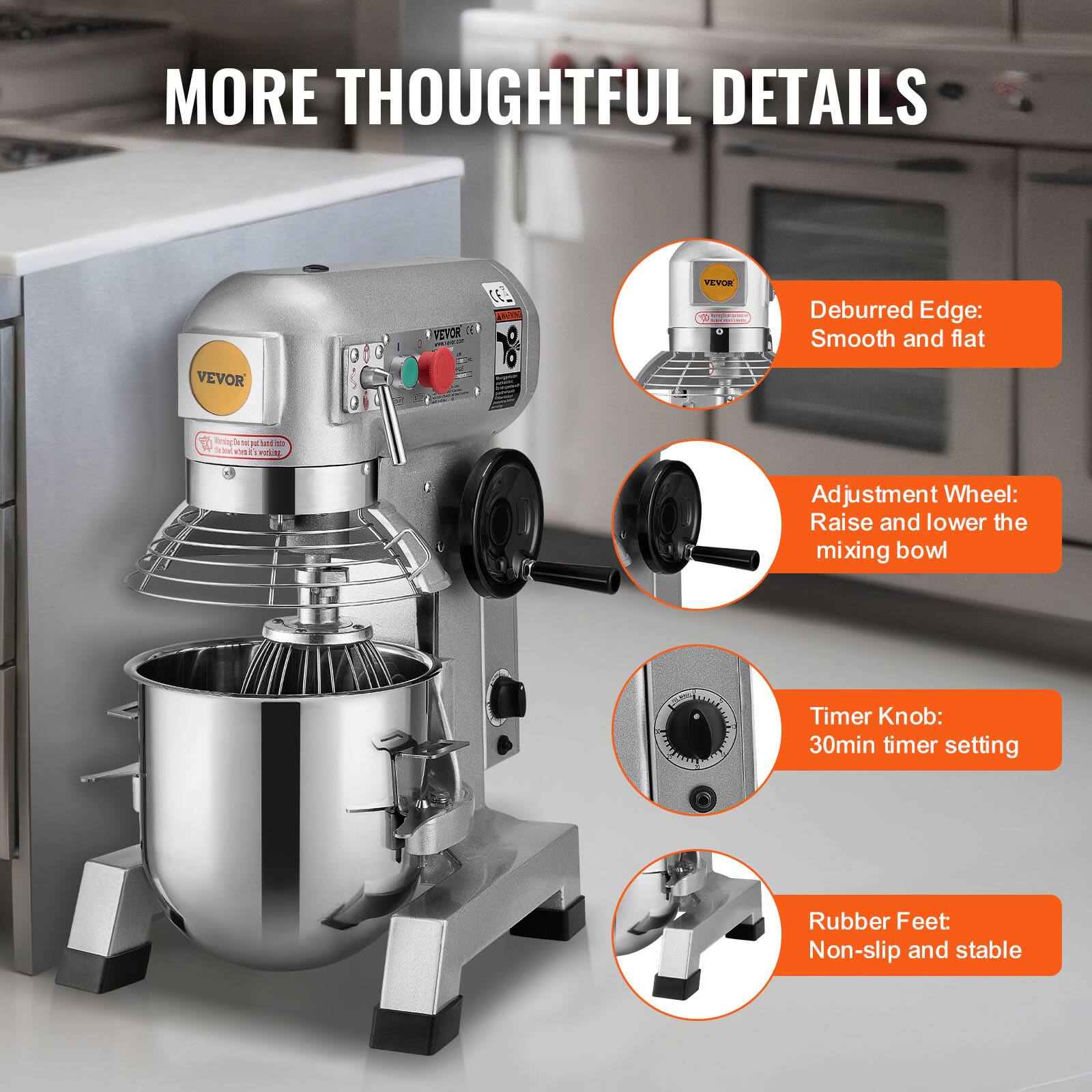 MORE THOUGHTFUL DETAILS

VEVOR

VEVOR

CELE TROG

VEVOR RevegGementer.in - 1

Deburred Edge: Smooth and flat

Adjustment Wheel: Raise and lower the mixing bowl

Timer Knob: 30min timer setting

Rubber Feet: Non-slip and stable