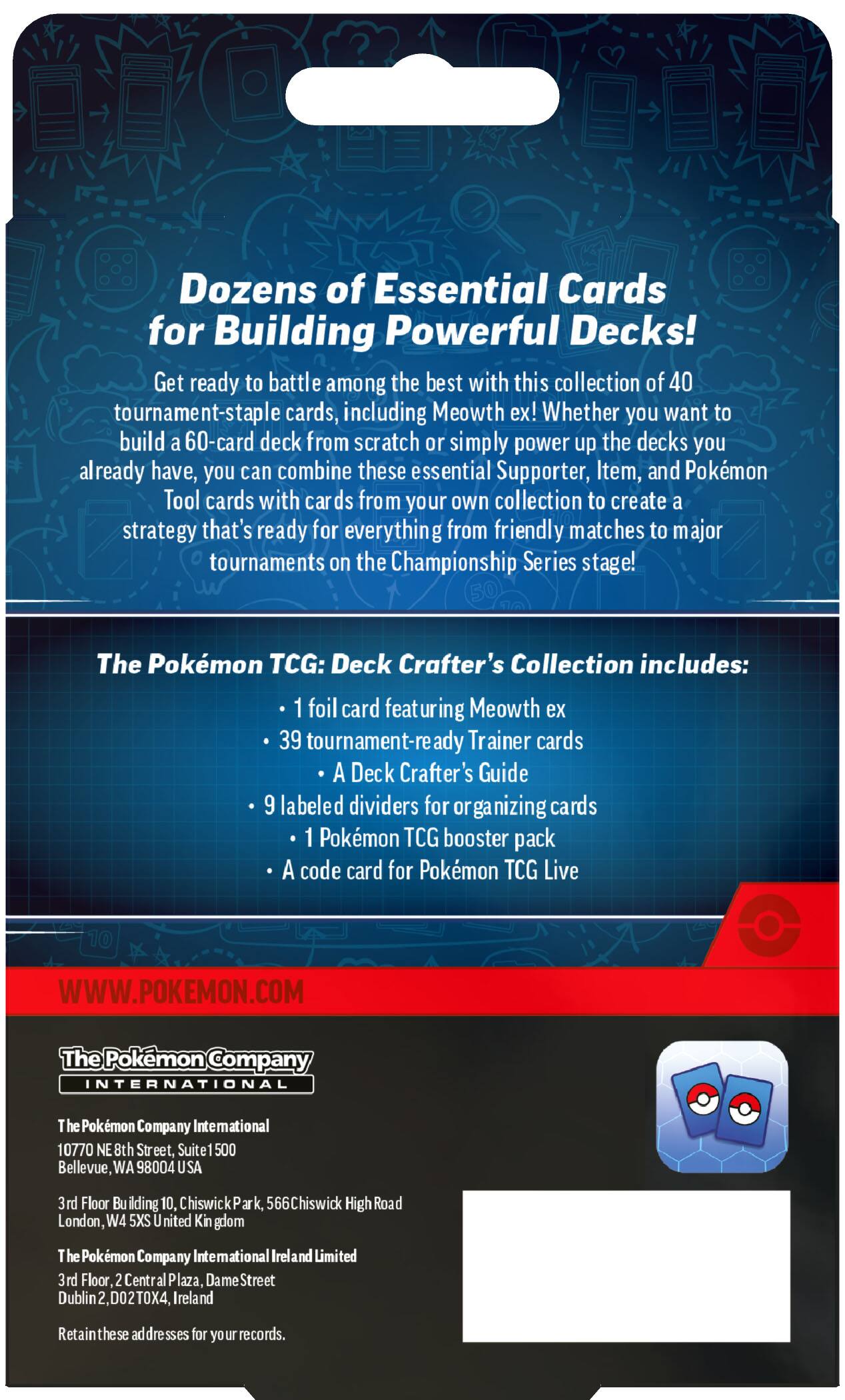 Dozens of Essential Cards for Building Powerful Decks! Get ready to battle among the best with this collection of 40 tournament-staple cards, including Meowth ex! Whether you want to build a 60-card deck from scratch or simply power up the decks you already have, you can combine these essential Supporter, Item, and Pokémon Tool cards with cards from your own collection to create a strategy that's ready for everything from friendly matches to major tournaments on the Championship Series stage!

The Pokémon TCG: Deck Crafter's Collection includes:
- 1 foil card featuring Meowth ex
- 39 tournament-ready Trainer cards
- A Deck Crafter's Guide
- 9 labeled dividers for organizing cards
- 1 Pokémon TCG booster pack
- A code card for Pokémon TCG Live

WWW.POKEMON.COM

The Pokémon Company INTERNATIONAL
The Pokémon Company International
10770 NE 8th Street, Suite 1500
Bellevue, WA 98004 USA

3rd Floor Building 10, Chiswick Park, 566 Chiswick High Road
London, W4 5XS United Kingdom

The Pokémon Company International Ireland Limited