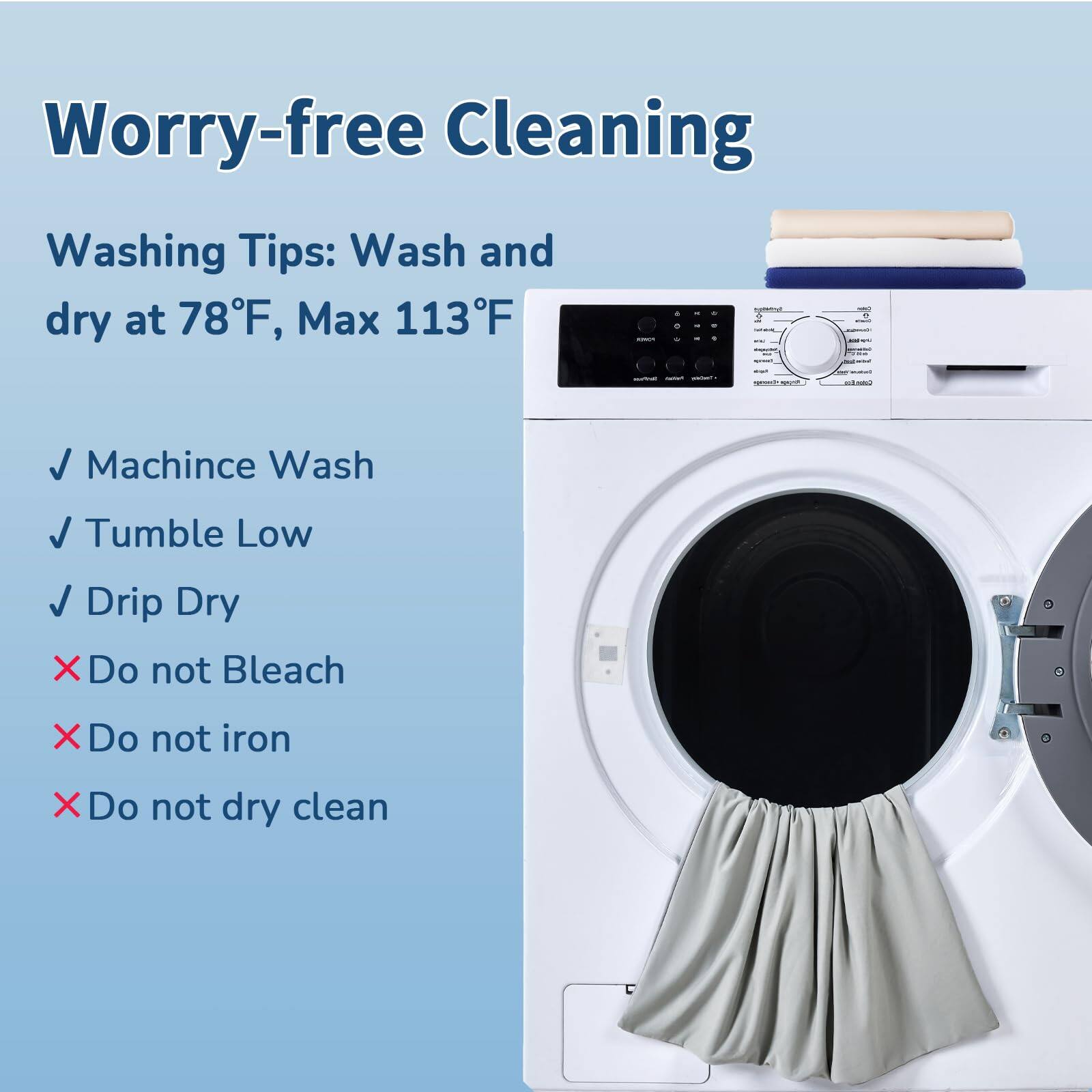 Worry-free Cleaning

Washing Tips: Wash and dry at 78°F, Max 113°F

- Machine Wash
- Tumble Low
- Drip Dry
- Do not Bleach
- Do not iron
- Do not dry clean