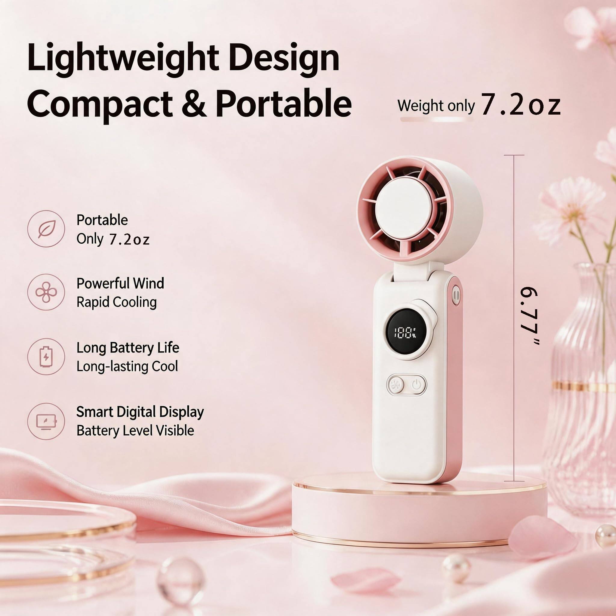 Lightweight Design Compact & Portable  
Weight only 7.2oz  
Portable Only 7.2oz  
Powerful Wind Rapid Cooling  
Long Battery Life Long-lasting Cool  
Smart Digital Display Battery Level Visible