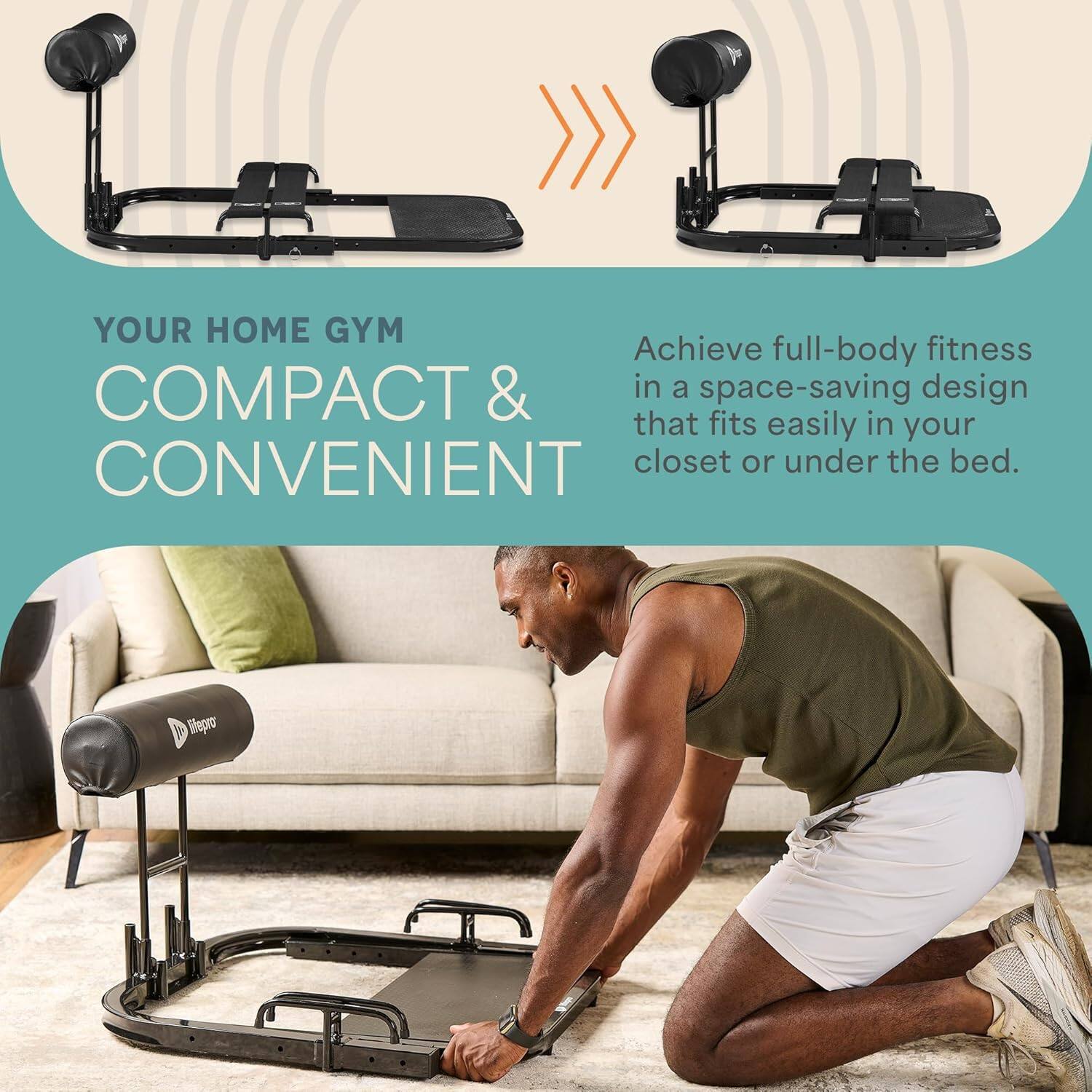 YOUR HOME GYM  
COMPACT & CONVENIENT  

Achieve full-body fitness in a space-saving design that fits easily in your closet or under the bed.