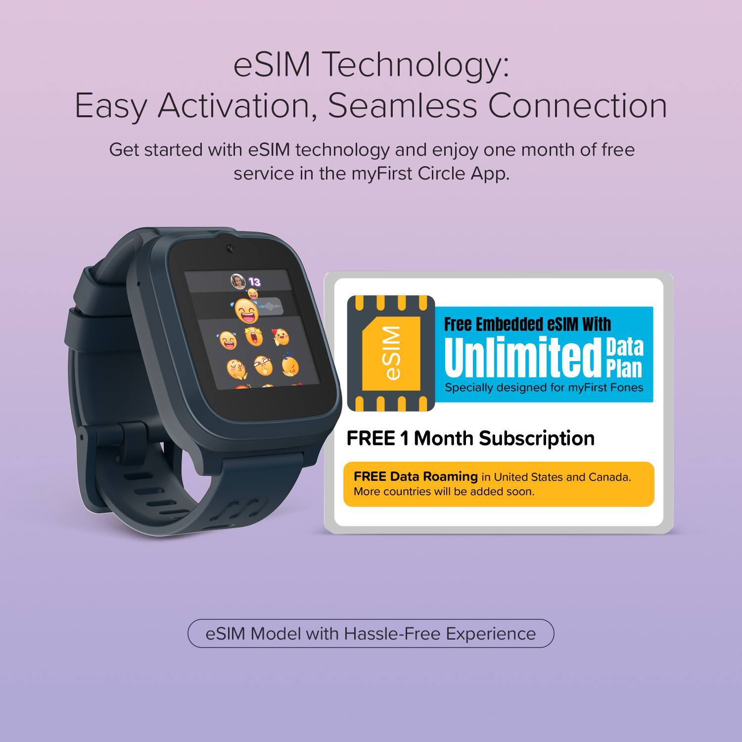 eSIM Technology: Easy Activation, Seamless Connection

Get started with eSIM technology and enjoy one month of free service in the myFirst Circle App.

Free Embedded eSIM with Unlimited Data Plan
Specially designed for myFirst Fones

FREE 1 Month Subscription
FREE Data Roaming in United States and Canada.
More countries will be added soon.

eSIM Model with Hassle-Free Experience