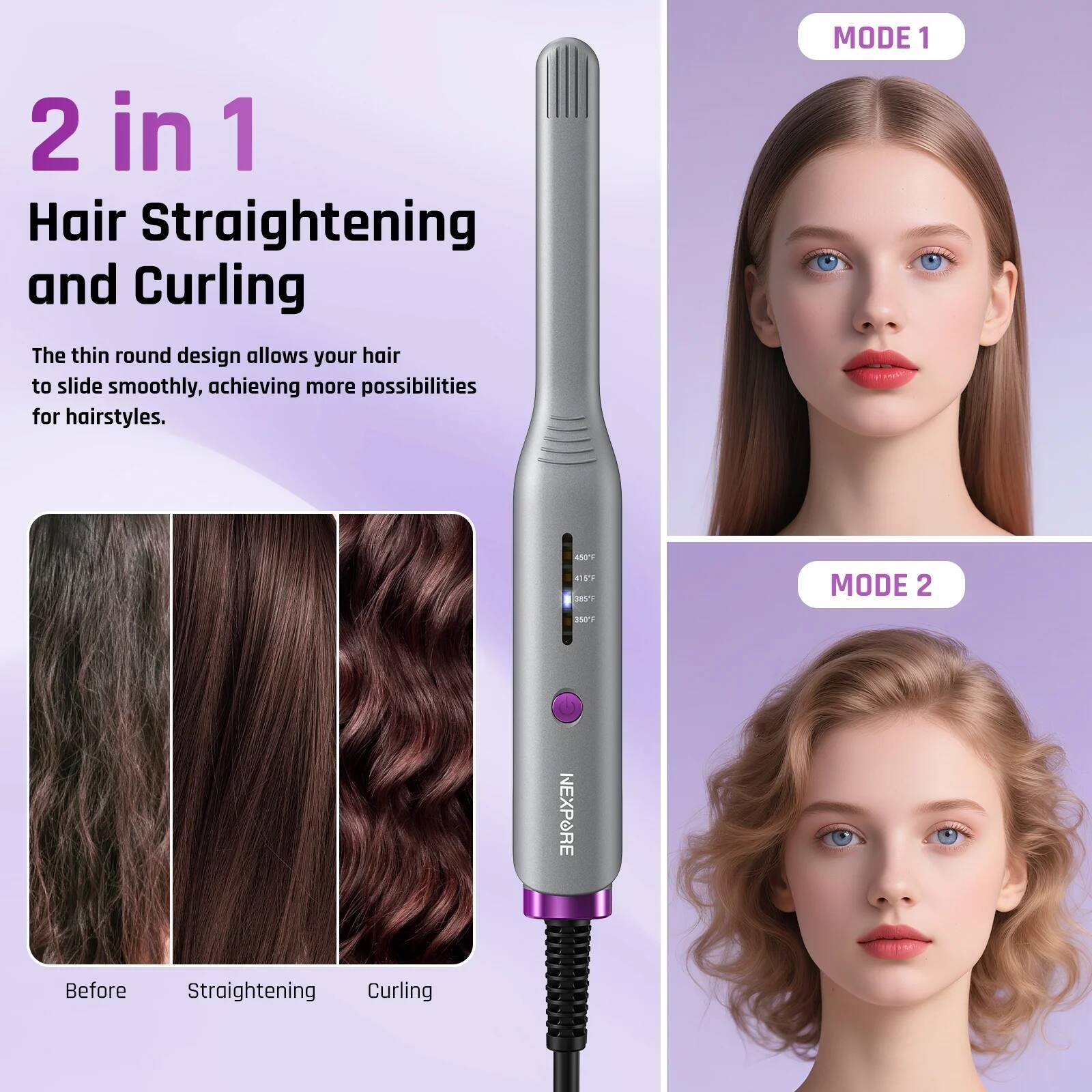 2 in 1  
Hair Straightening and Curling  

The thin round design allows your hair to slide smoothly, achieving more possibilities for hairstyles.  

MODE 1  
Before  
Straightening  
Curling  

MODE 2  

NEXPORE