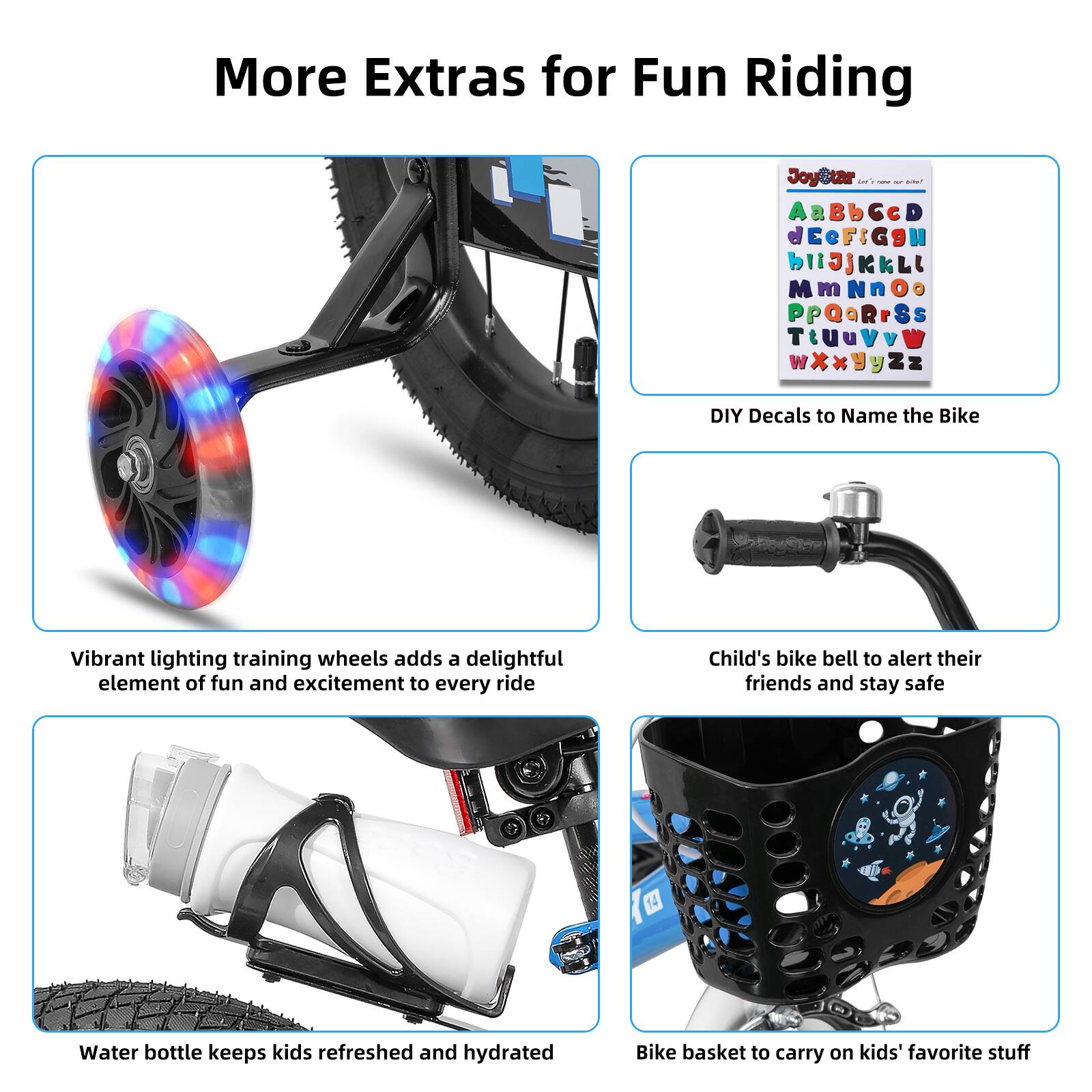 More Extras for Fun Riding

- Vibrant lighting training wheels adds a delightful element of fun and excitement to every ride
- DIY Decals to Name the Bike
- Child's bike bell to alert their friends and stay safe
- Water bottle keeps kids refreshed and hydrated
- Bike basket to carry on kids' favorite stuff