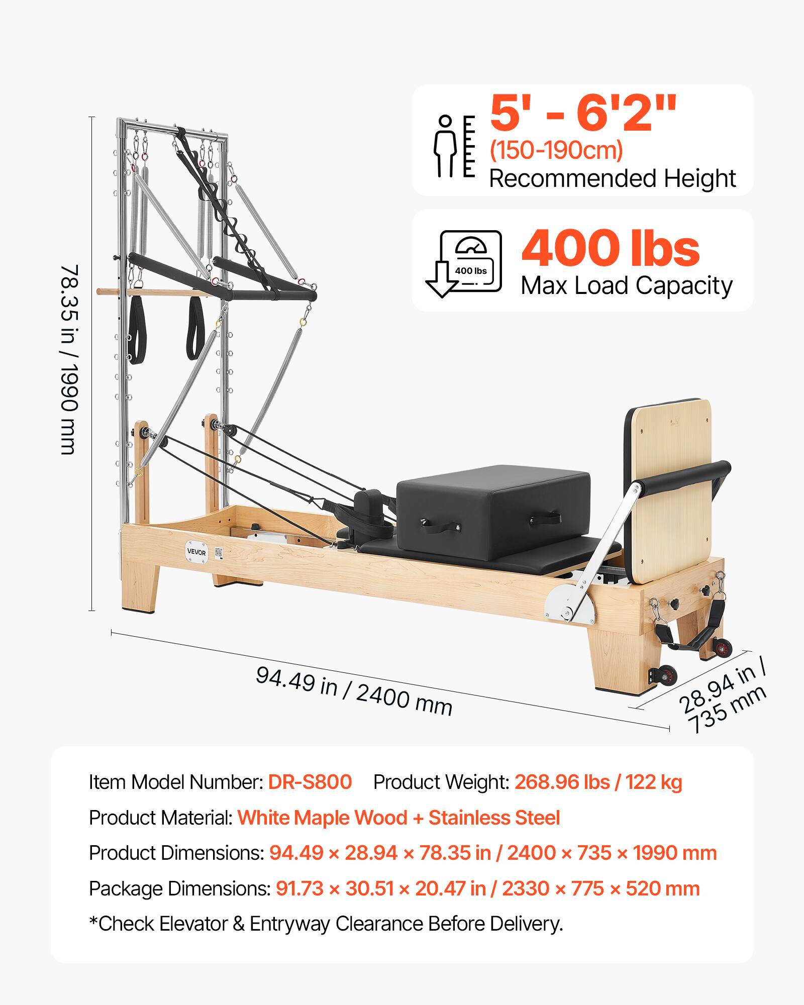 78.35 in / 1990 mm

VEVOR

5' - 6'2" (150-190cm) Recommended Height

400 lbs Max Load Capacity

94.49 in / 2400 mm

28.94 in / 735 mm

Item Model Number: DR-S800

Product Weight: 268.96 lbs / 122 kg

Product Material: White Maple Wood + Stainless Steel

Product Dimensions: 94.49 x 28.94 x 78.35 in / 2400 x 735 x 1990 mm

Package Dimensions: 91.73 x 30.51 x 20.47 in / 2330 x 775 x 520 mm

*Check Elevator & Entryway Clearance Before Delivery.
