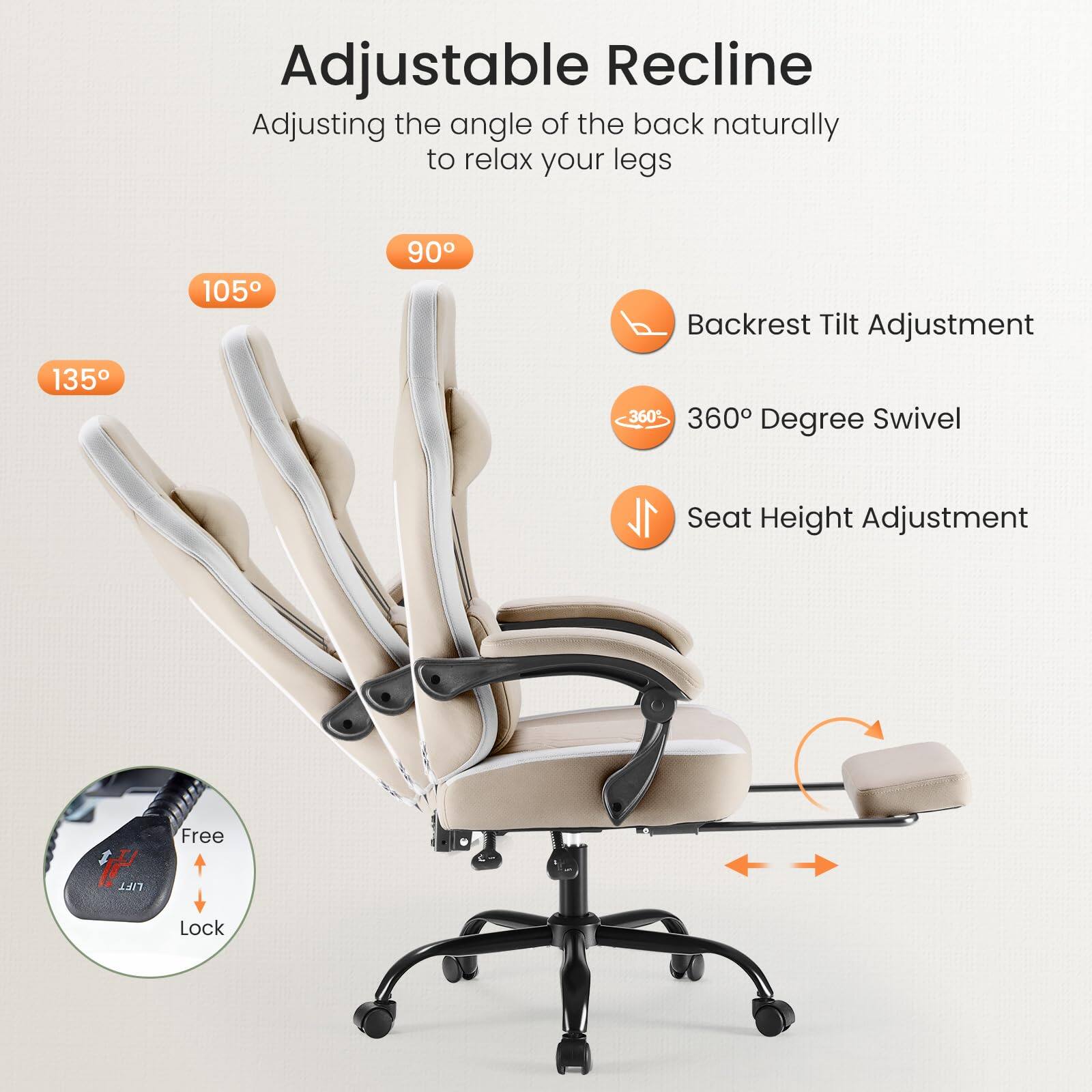 Adjustable Recline  
Adjusting the angle of the back naturally to relax your legs  

135°  
105°  
90°  

Backrest Tilt Adjustment  
360° Degree Swivel  
Seat Height Adjustment  

Free Lock