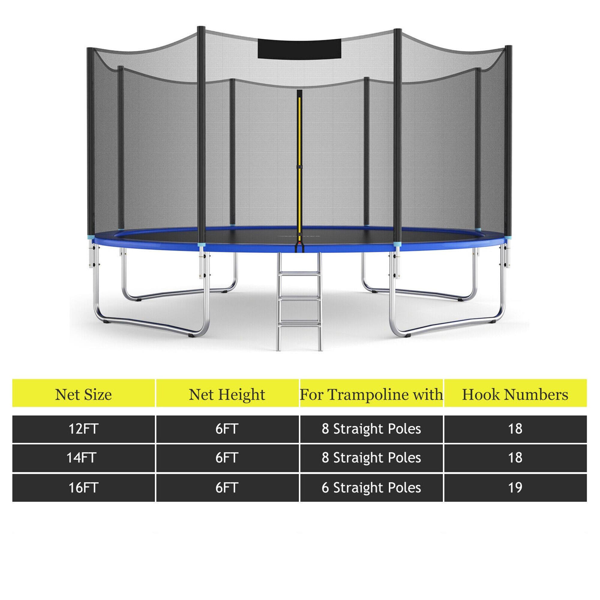 Net Size | Net Height | For Trampoline with | Hook Numbers  
12FT | 6FT | 8 Straight Poles | 18  
14FT | 6FT | 8 Straight Poles | 18  
16FT | 6FT | 6 Straight Poles | 19