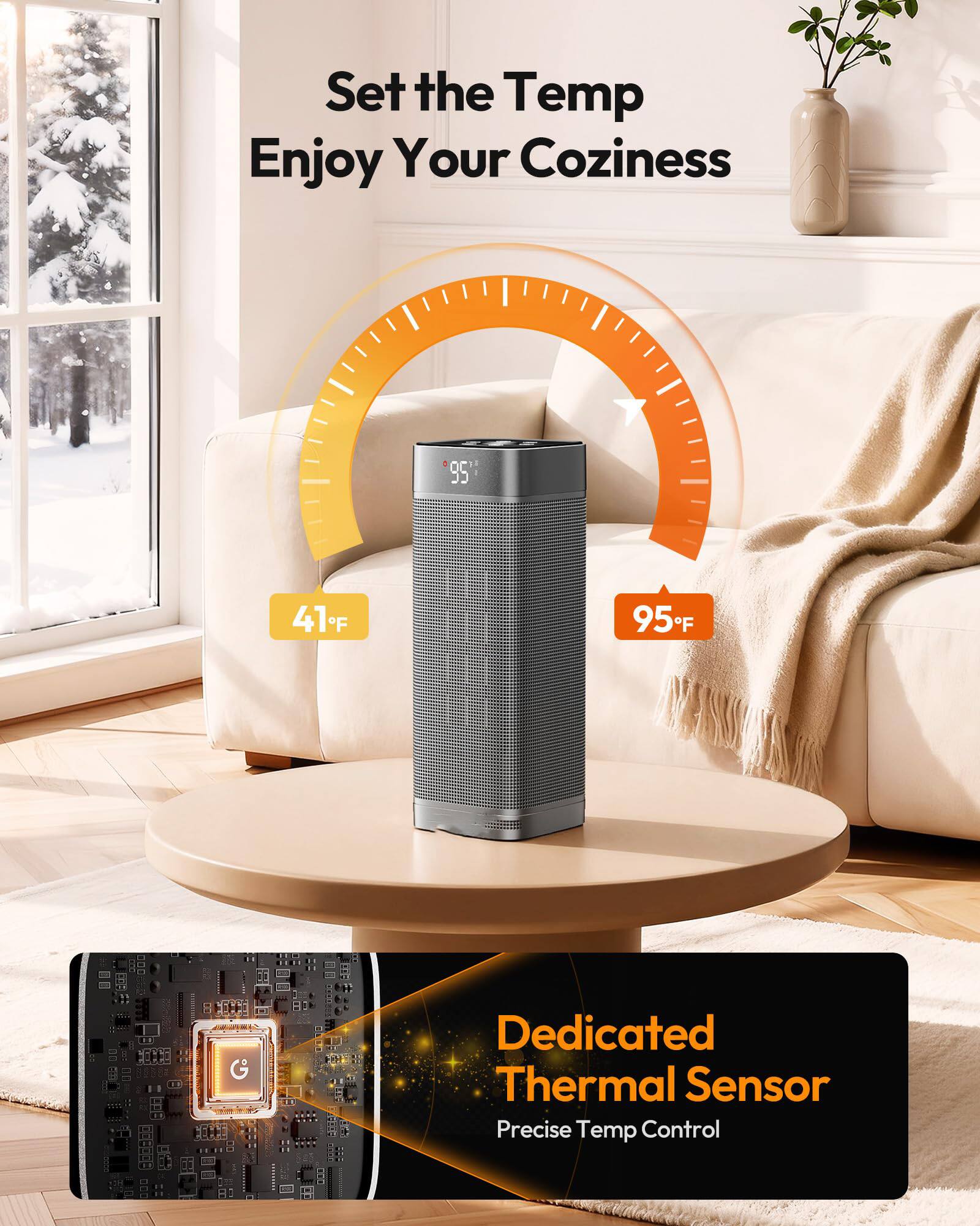 Set the Temp  
Enjoy Your Coziness  

41°F  
95°F  

Dedicated Thermal Sensor  
Precise Temp Control