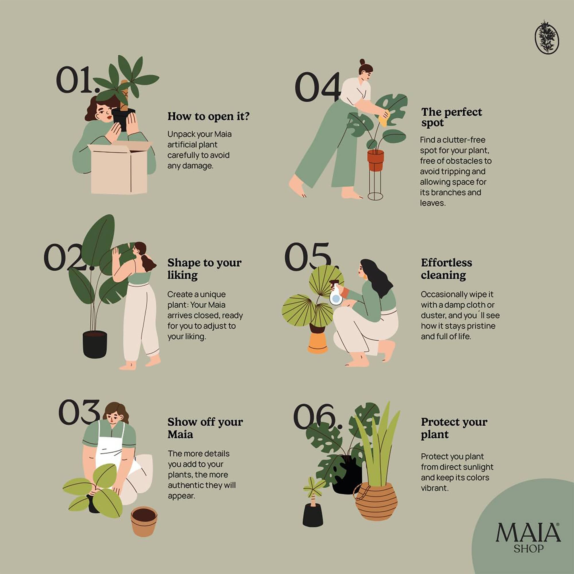 01. How to open it?
Unpack your Maia artificial plant carefully to avoid any damage.

02. Shape to your liking
Create a unique plant: Your Maia arrives closed, ready for you to adjust to your liking.

03. Show off your Maia
The more details you add to your plants, the more authentic they will appear.

04. The perfect spot
Find a clutter-free spot for your plant, free of obstacles to avoid tripping and allowing space for its branches and leaves.

05. Effortless cleaning
Occasionally wipe it with a damp cloth or duster, and you'll see how it stays pristine and full of life.

06. Protect your plant
Protect your plant from direct sunlight and keep its colors vibrant.

MAIA SHOP