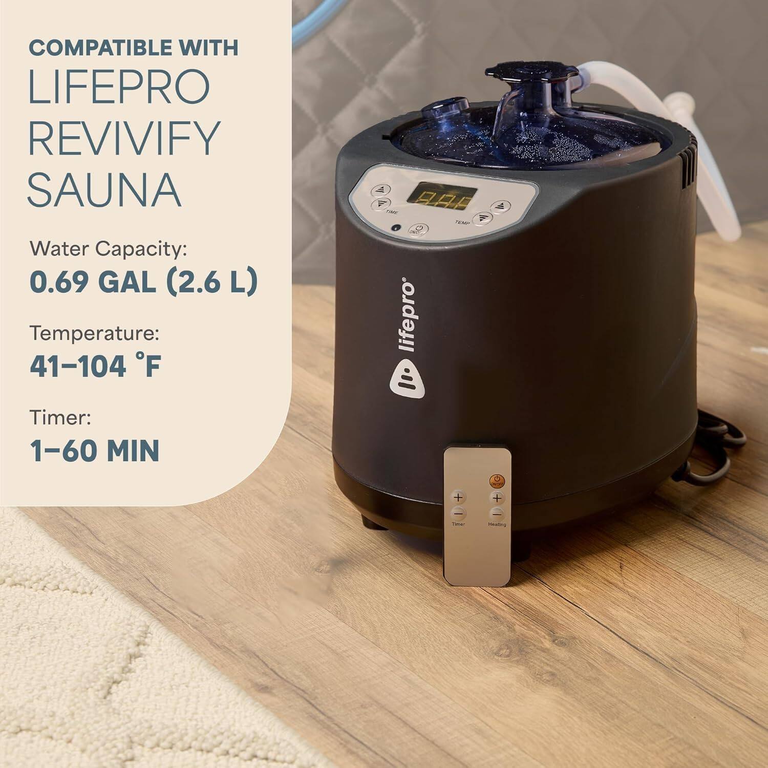 COMPATIBLE WITH LIFEPRO REVIVIFY SAUNA

Water Capacity: 0.69 GAL (2.6 L)

Temperature: 41-104 °F

Timer: 1-60 MIN