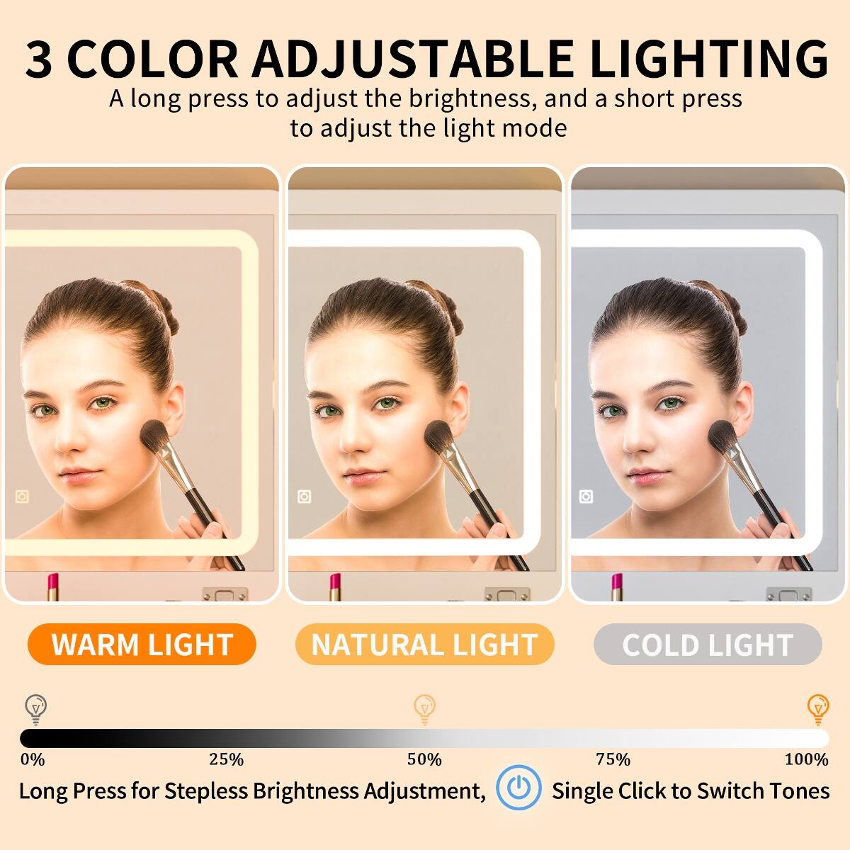 3 COLOR ADJUSTABLE LIGHTING  
A long press to adjust the brightness, and a short press to adjust the light mode  

WARM LIGHT  
NATURAL LIGHT  
COLD LIGHT  

0% 25% 50% 75% 100%  
Long Press for Stepless Brightness Adjustment,  
Single Click to Switch Tones