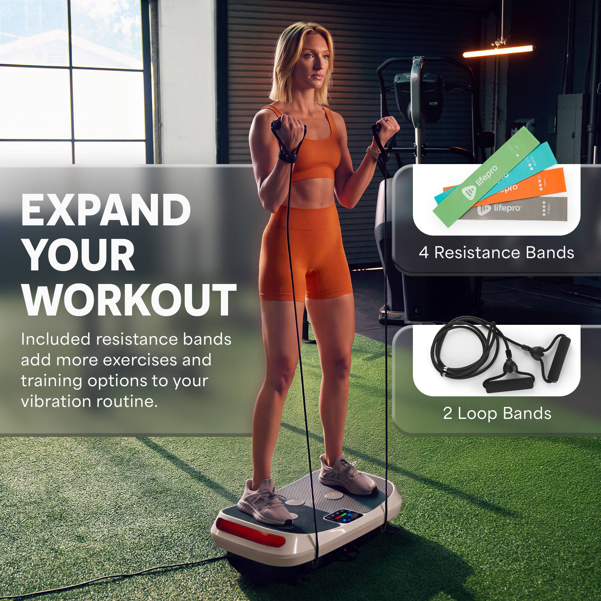 EXPAND YOUR WORKOUT  
Included resistance bands add more exercises and training options to your vibration routine.  

4 Resistance Bands  
2 Loop Bands