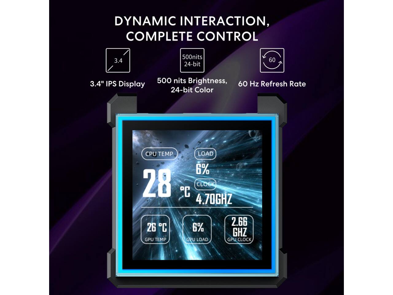 DYNAMIC INTERACTION, COMPLETE CONTROL

3.4" IPS Display

500 nits Brightness, 24-bit Color

60 Hz Refresh Rate

CPU TEMP: 28°C
LOAD: 6%
CLOCK: 4.70GHz

GPU TEMP: 26°C
GPU LOAD: 6%
GPU CLOCK: 2.66GHz