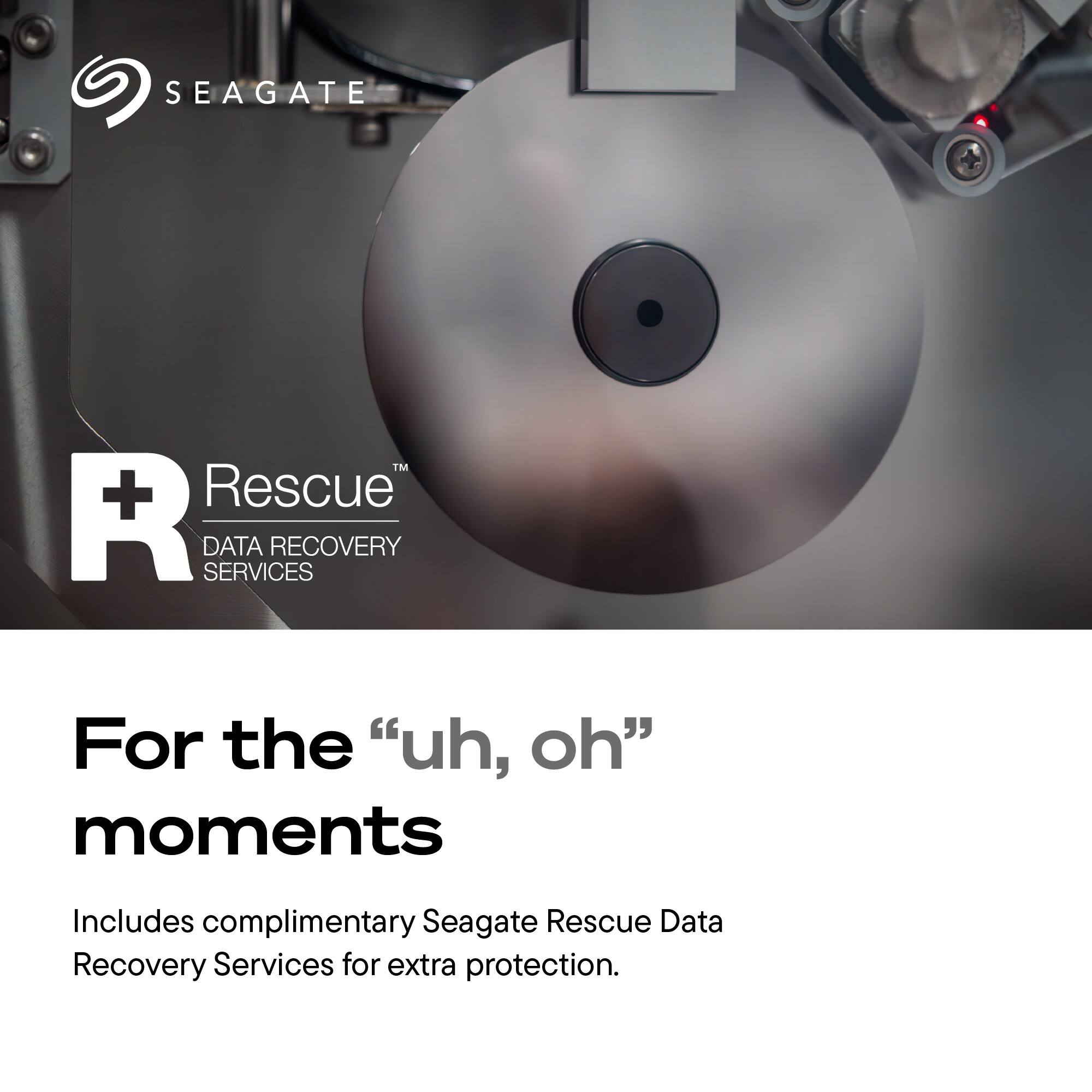 SEAGATE  
TM + Rescue R SERVICES DATA RECOVERY  
For the "uh, oh" moments  
Includes complimentary Seagate Rescue Data Recovery Services for extra protection.