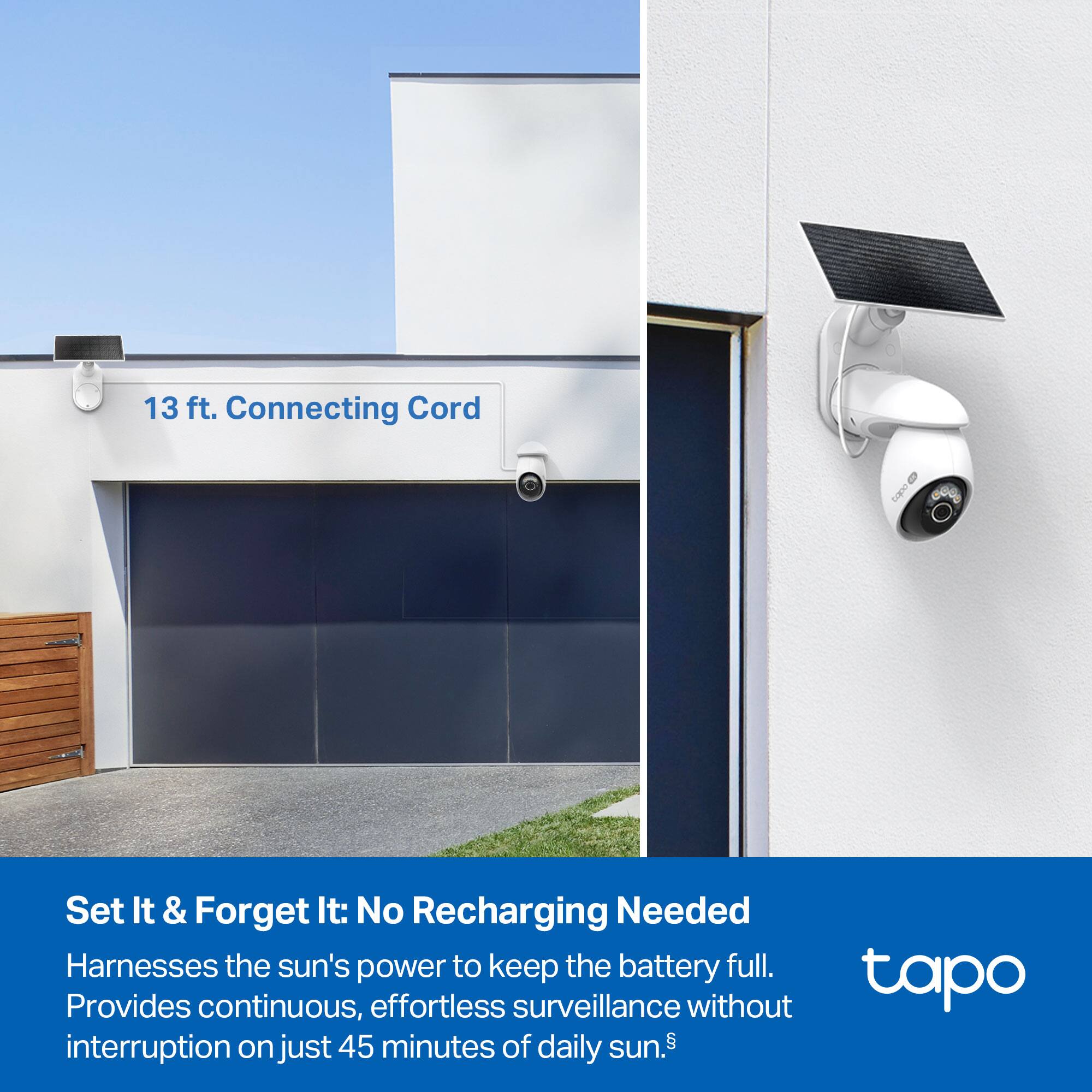 13 ft. Connecting Cord

Set It & Forget It: No Recharging Needed  
Harnesses the sun's power to keep the battery full.  
Provides continuous, effortless surveillance without interruption on just 45 minutes of daily sun.