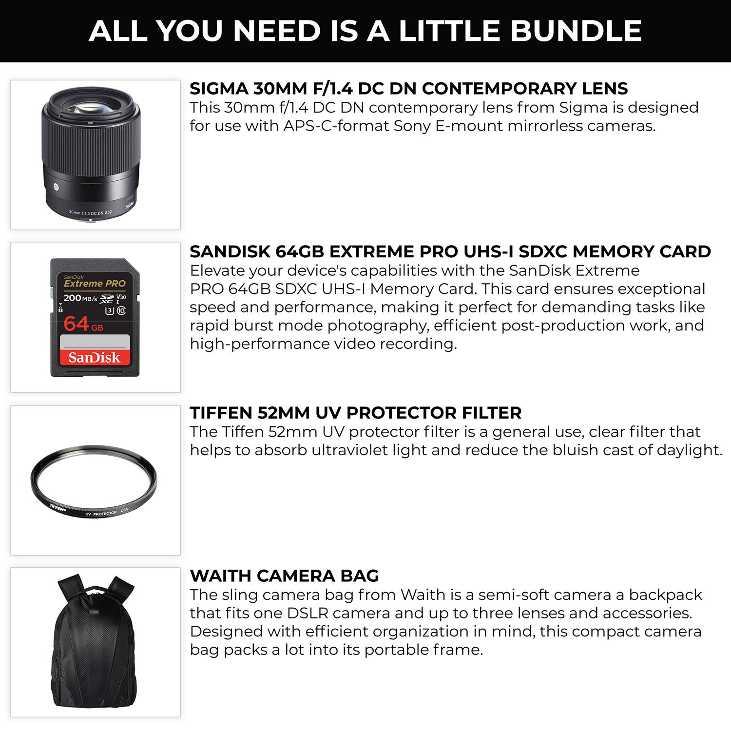 ALL YOU NEED IS A LITTLE BUNDLE

SIGMA 30MM F/1.4 DC DN CONTEMPORARY LENS
This 30mm f/1.4 DC DN contemporary lens from Sigma is designed for use with APS-C-format Sony E-mount mirrorless cameras.

SANDISK 64GB EXTREME PRO UHS-I SDXC MEMORY CARD
Elevate your device's capabilities with the SanDisk Extreme PRO 64GB SDXC UHS-I Memory Card. This card ensures exceptional speed and performance, making it perfect for demanding tasks like rapid burst mode photography, efficient post-production work, and high-performance video recording.

TIFFEN 52MM UV PROTECTOR FILTER
The Tiffen 52mm UV protector filter is a general use, clear filter that helps to absorb ultraviolet light and reduce the bluish cast of daylight.

WAITH CAMERA BAG
The sling camera bag from Waith is a semi-soft camera backpack that fits one DSLR camera and up to three lenses and accessories. Designed with efficient organization in mind, this compact camera bag packs a lot into its portable frame.