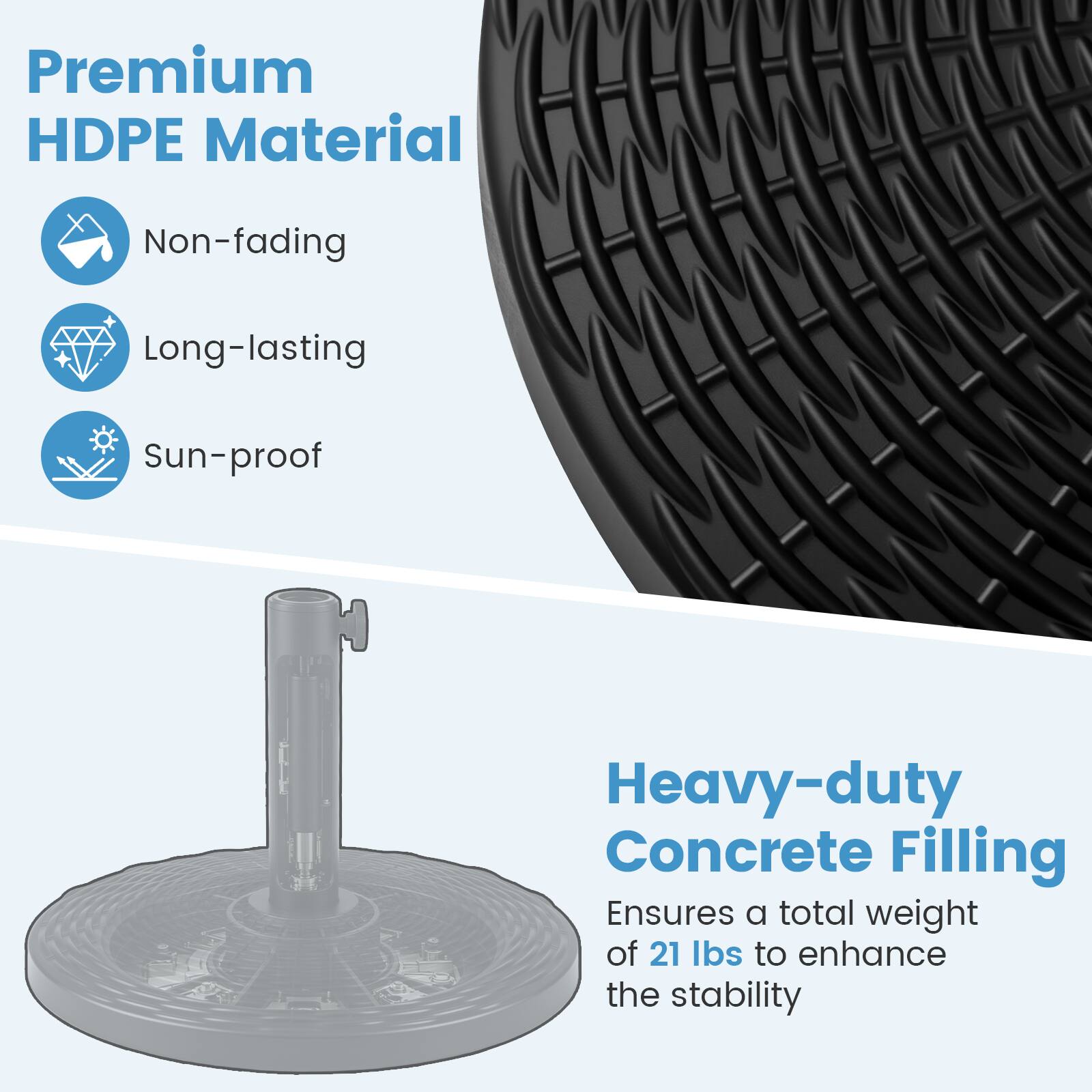 Premium HDPE Material  
- Non-fading  
- Long-lasting  
- Sun-proof  

Heavy-duty Concrete Filling  
Ensures a total weight of 21 lbs to enhance the stability