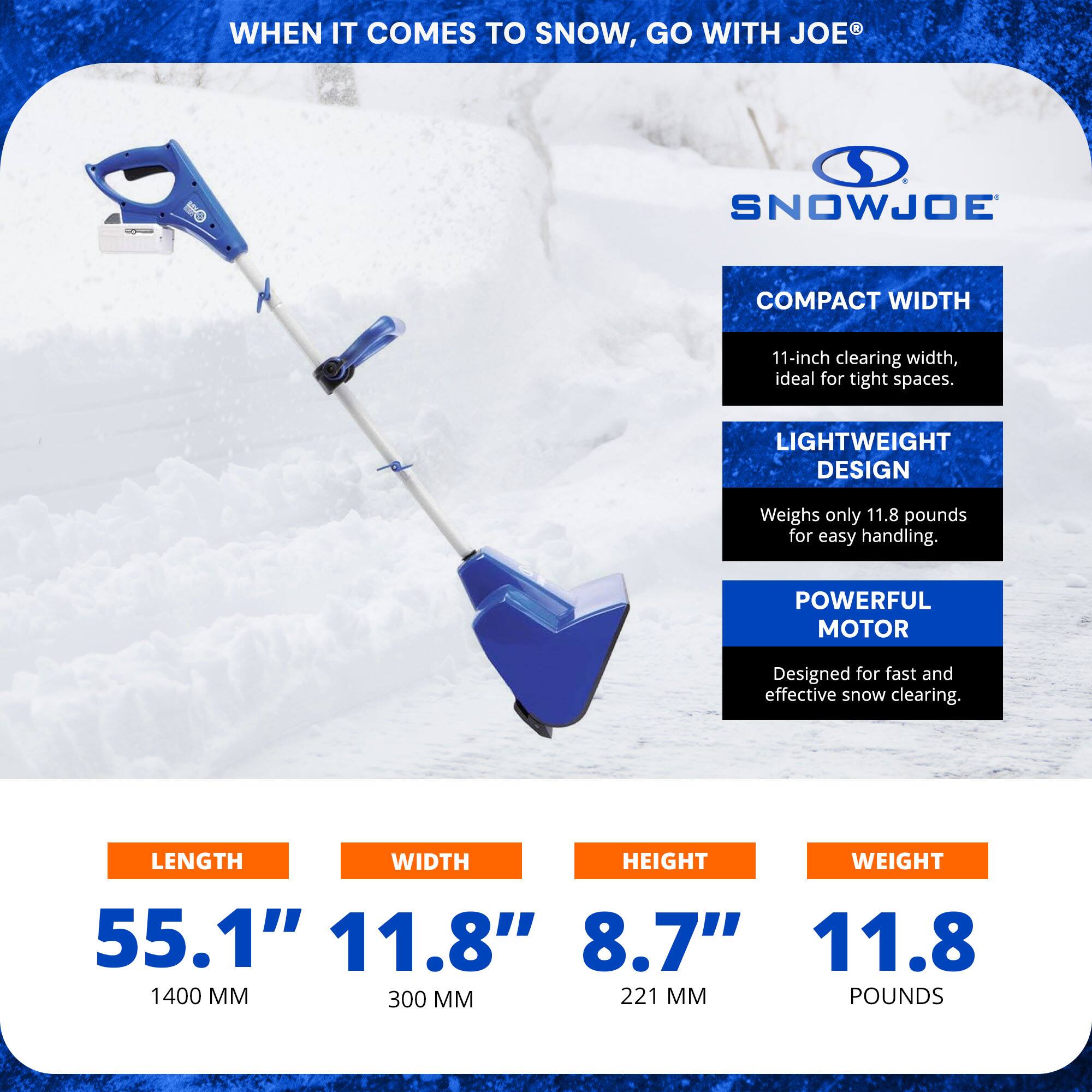 **WHEN IT COMES TO SNOW, GO WITH JOE®**

**SNOWJOE**

**COMPACT WIDTH**  
11-inch clearing width, ideal for tight spaces.

**LIGHTWEIGHT DESIGN**  
Weighs only 11.8 pounds for easy handling.

**POWERFUL MOTOR**  
Designed for fast and effective snow clearing.

**LENGTH**  
55.1" (1400 MM)

**WIDTH**  
11.8" (300 MM)

**HEIGHT**  
8.7" (221 MM)

**WEIGHT**  
11.8 POUNDS