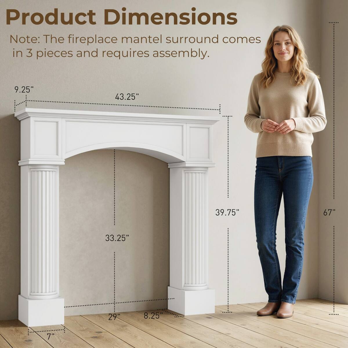 Product Dimensions

Note: The fireplace mantel surround comes in 3 pieces and requires assembly.

- 9.25"
- 43.25"
- 39.75"
- 67"
- 33.25"
- 29"
- 8.25"
- 7"
