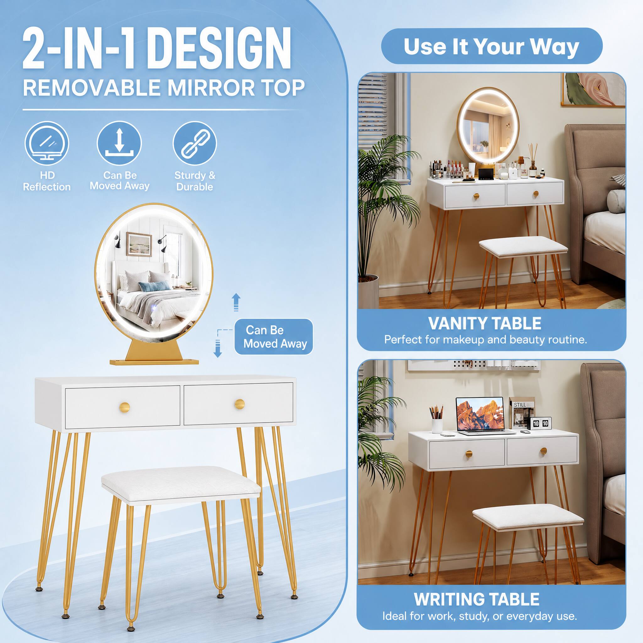 2-IN-1 DESIGN REMOVABLE MIRROR TOP

Use It Your Way

HD Reflection
Can Be Moved Away
Sturdy & Durable

VANITY TABLE
Perfect for makeup and beauty routine.

WRITING TABLE
Ideal for work, study, or everyday use.