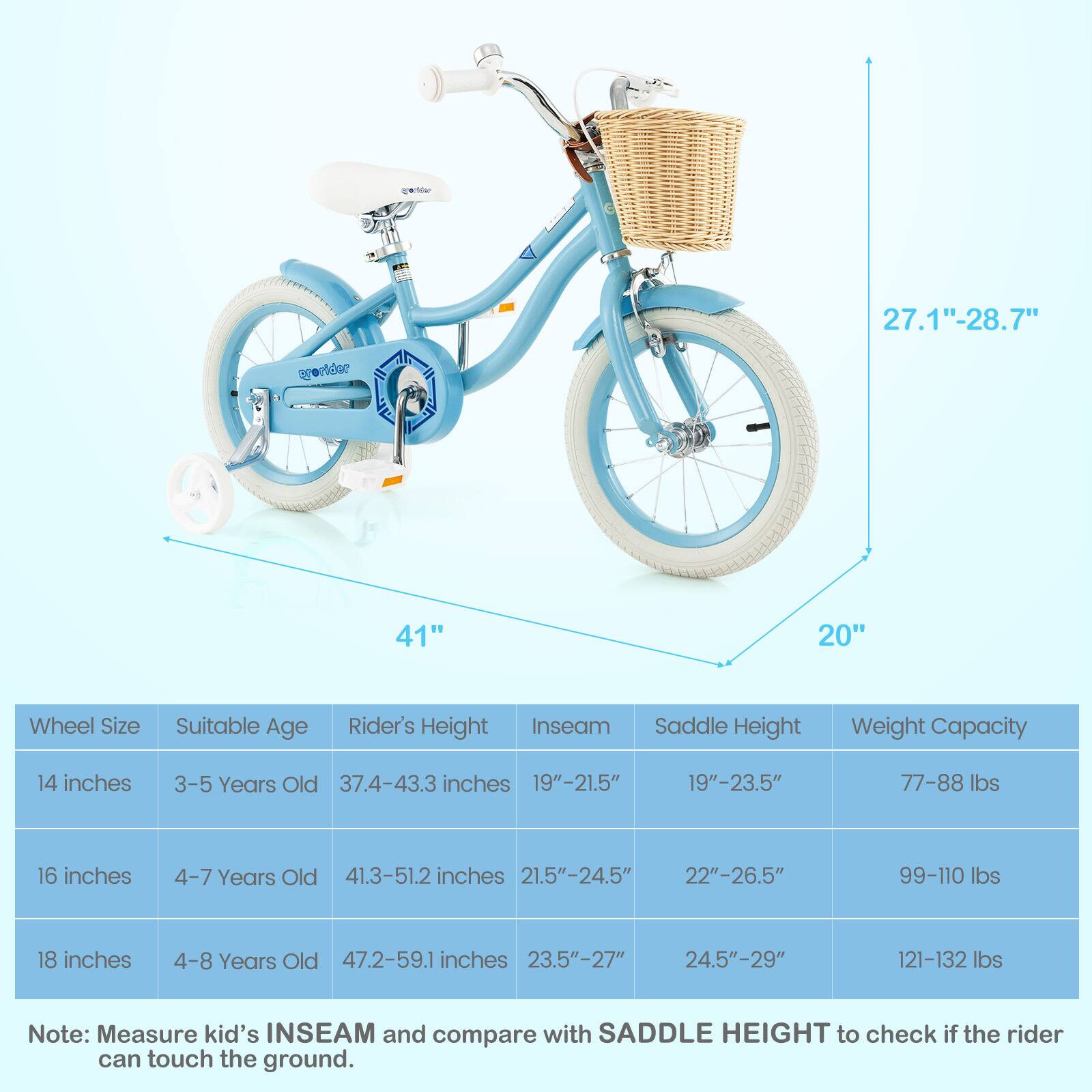 Sure, here is the corrected and grouped text:

---

**Wheel Size** | **Suitable Age** | **Rider's Height** | **Inseam** | **Saddle Height** | **Weight Capacity**

- 14 inches | 3-5 Years Old | 37.4-43.3 inches | 19"-21.5" | 19"-23.5" | 77-88 lbs
- 16 inches | 4-7 Years Old | 41.3-51.2 inches | 21.5"-24.5" | 22"-26.5" | 99-110 lbs
- 18 inches | 4-8 Years Old | 47.2-59.1 inches | 23.5"-27" | 24.5"-29" | 121-132 lbs

**Note:** Measure kid's INSEAM and compare with SADDLE HEIGHT to check if the rider can touch the ground.

---

**Dimensions:**
- **Wheel Size:** 27.1"-28.7"
