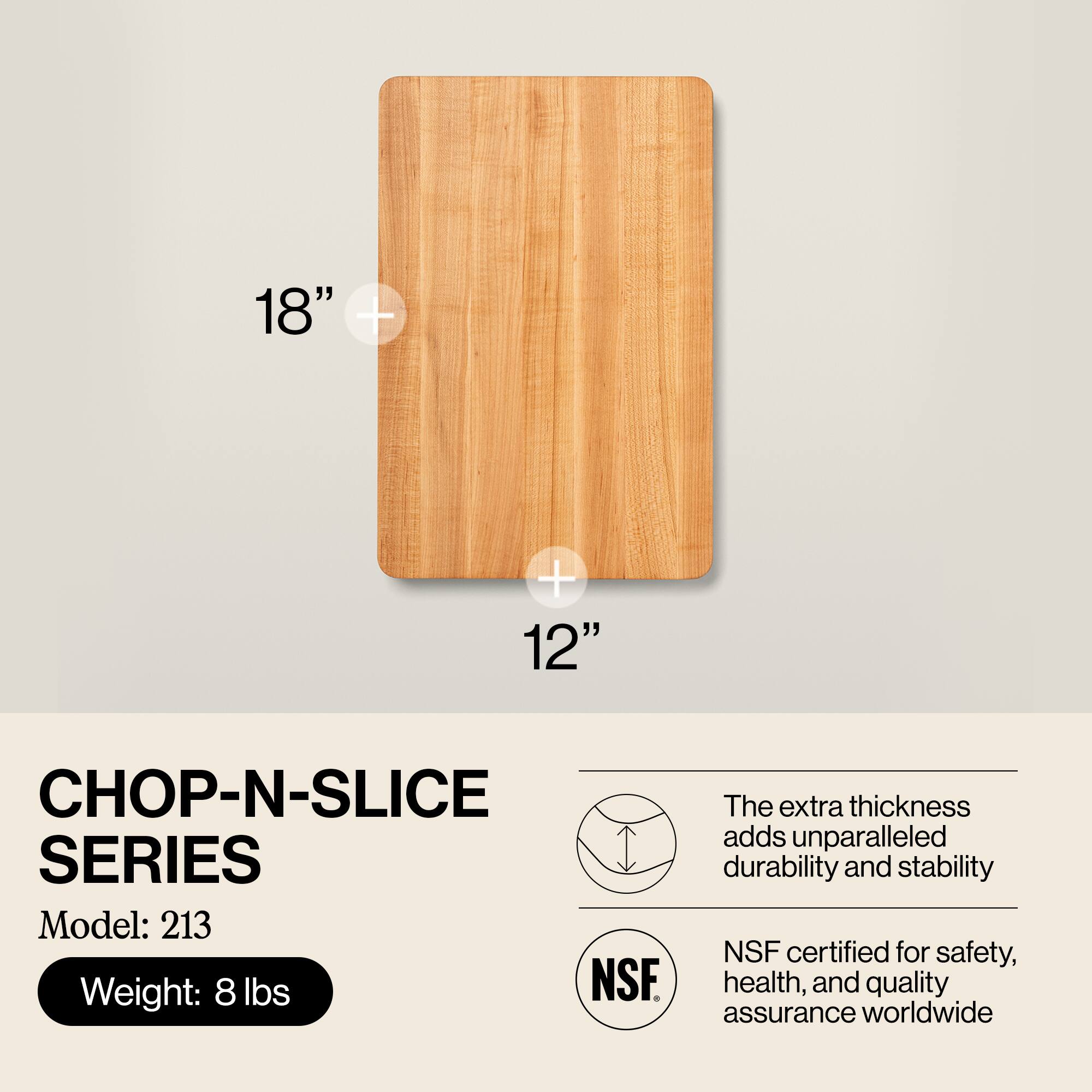 18" x 12"  
CHOP-N-SLICE SERIES  
Model: 213  
Weight: 8 lbs  

The extra thickness adds unparalleled durability and stability  
NSF certified for safety, health, and quality assurance worldwide
