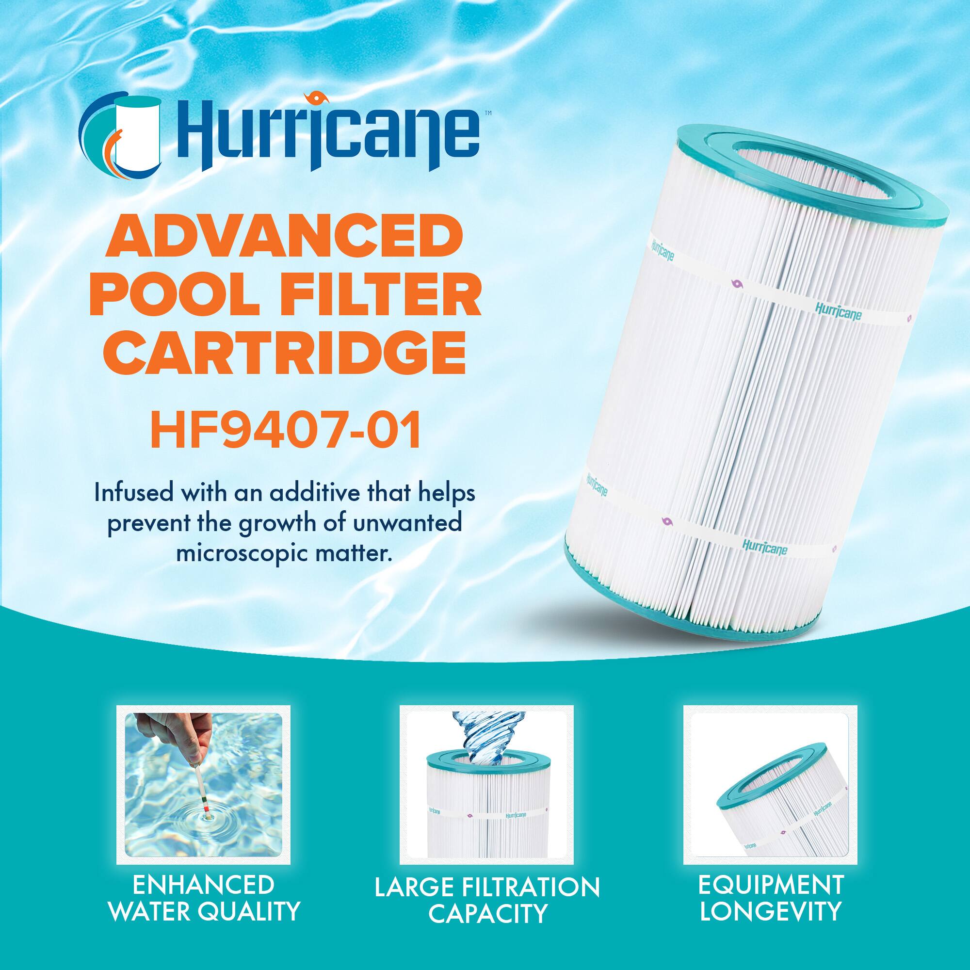 Hurricane

ADVANCED POOL FILTER CARTRIDGE  
HF9407-01

Infused with an additive that helps prevent the growth of unwanted microscopic matter.

ENHANCED WATER QUALITY  
LARGE FILTRATION CAPACITY  
EQUIPMENT LONGEVITY