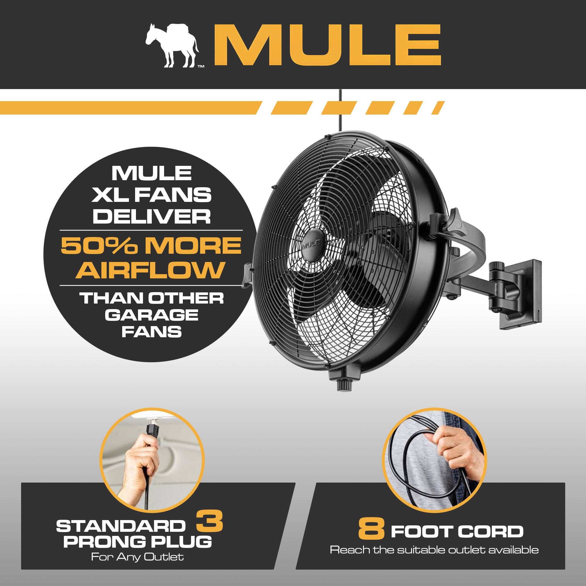 MULE

MULE XL FANS DELIVER 50% MORE AIRFLOW THAN OTHER GARAGE FANS

STANDARD 3 PRONG PLUG For Any Outlet

8 FOOT CORD Reach the suitable outlet available
