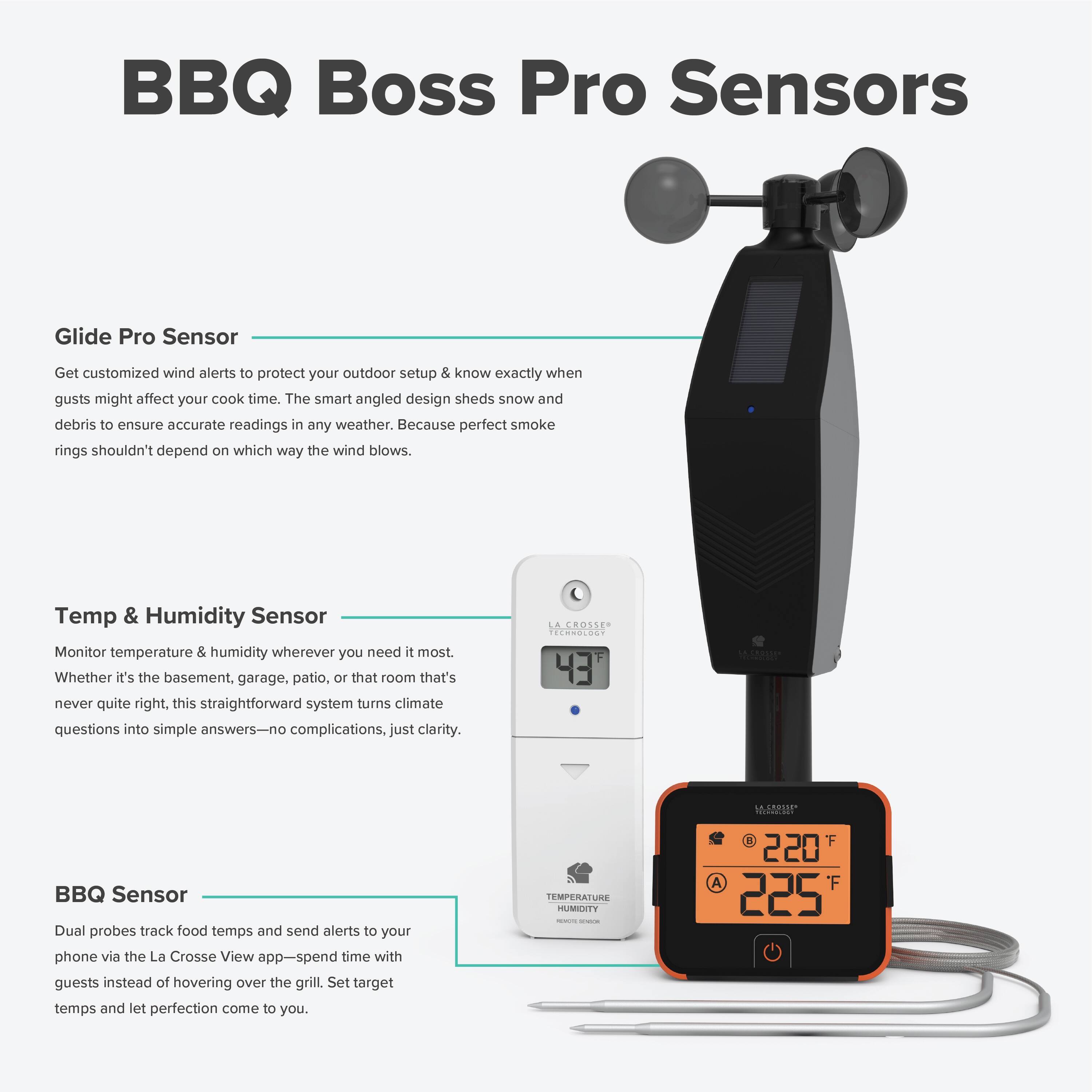 BBQ Boss Pro Sensors

Glide Pro Sensor
Get customized wind alerts to protect your outdoor setup & know exactly when gusts might affect your cook time. The smart angled design sheds snow and debris to ensure accurate readings in any weather. Because perfect smoke rings shouldn't depend on which way the wind blows.

Temp & Humidity Sensor
Monitor temperature & humidity wherever you need it most. Whether it's the basement, garage, patio, or that room that's never quite right, this straightforward system turns climate questions into simple answers—no complications, just clarity.

BBQ Sensor
Dual probes track food temps and send alerts to your phone via the La Crosse View app—spend time with guests instead of hovering over the grill. Set target temps and let perfection come to you.

TEMPERATURE HUMIDITY
220°F
225°F