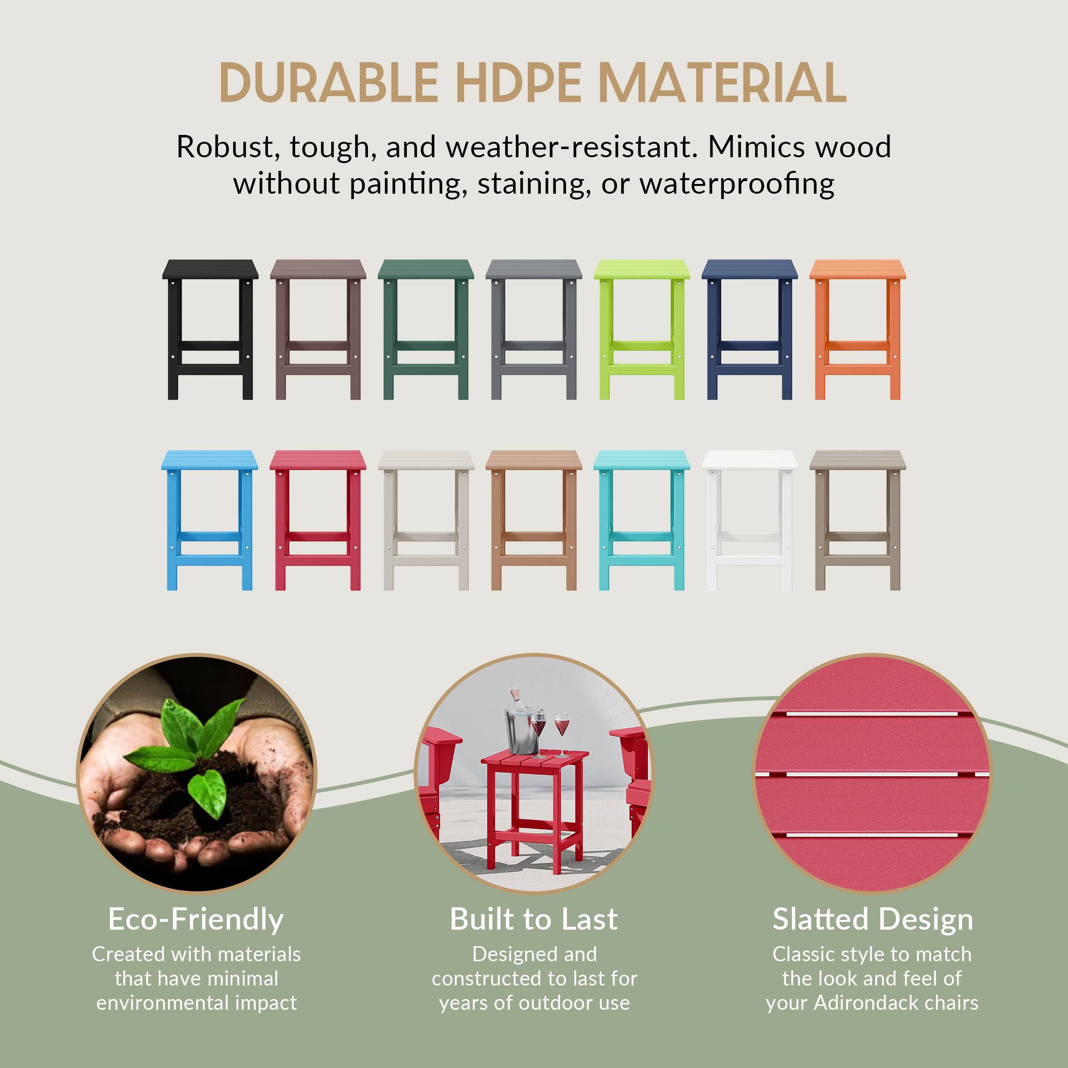DURABLE HDPE MATERIAL  
Robust, tough, and weather-resistant. Mimics wood without painting, staining, or waterproofing  

Eco-Friendly  
Created with materials that have minimal environmental impact  

Built to Last  
Designed and constructed to last for years of outdoor use  

Slatted Design  
Classic style to match the look and feel of your Adirondack chairs