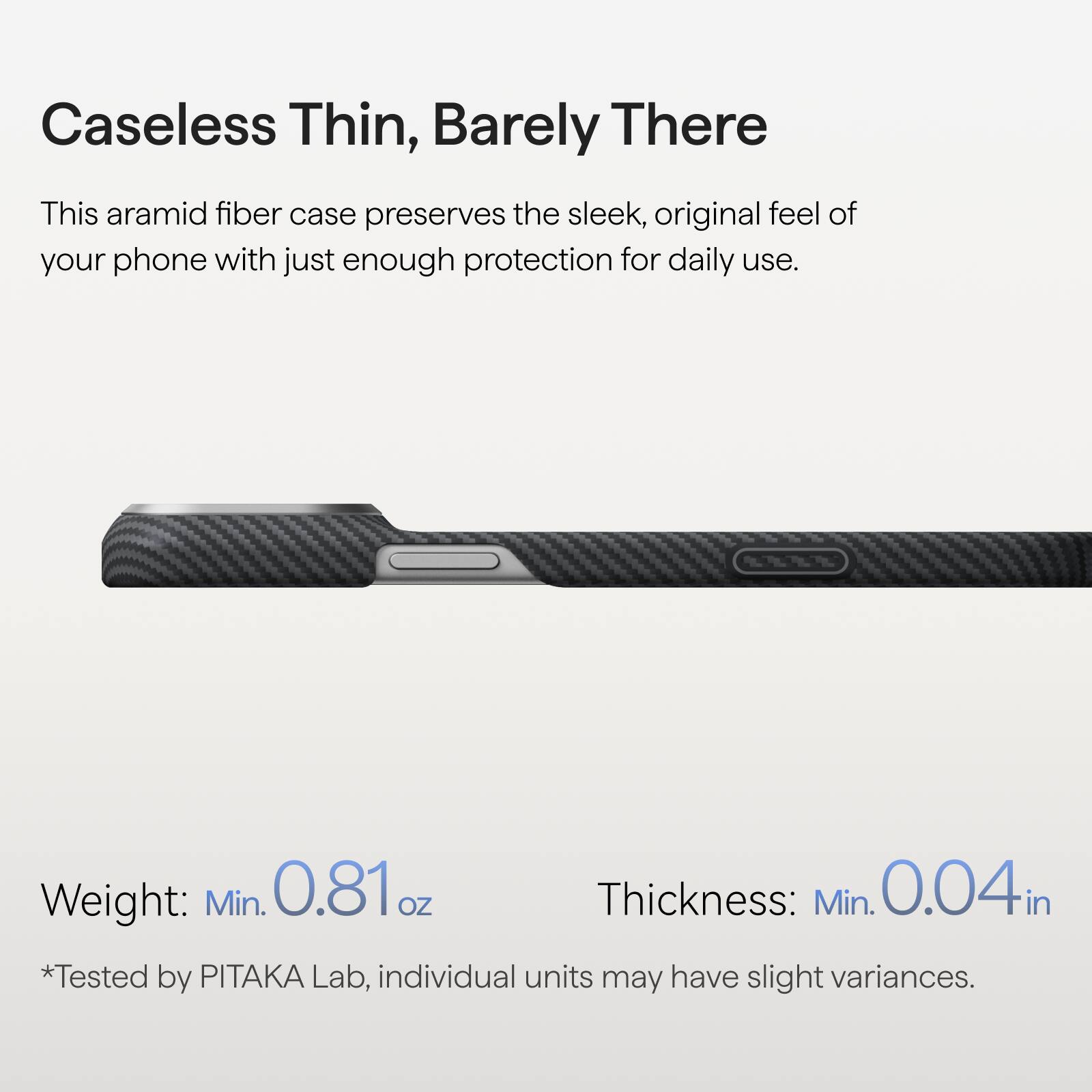 Caseless Thin, Barely There

This aramid fiber case preserves the sleek, original feel of your phone with just enough protection for daily use.

Weight: Min. 0.81 oz
Thickness: Min. 0.04 in

*Tested by PITAKA Lab, individual units may have slight variances.