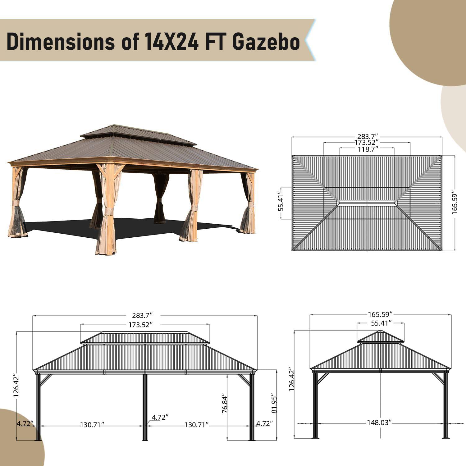 Dimensions of 14X24 FT Gazebo

- 283.7"
- 173.52"
- 118.71"
- 55.41"
- 165.59"
- 283.7"
- 173.52"
- 165.59"
- 55.41"
- 126.42"
- 4.72"
- 130.71"
- 4.72"
- 130.71"
- 76.84"
- 81.95"
- 4.72"
- 126.42"
- 148.03"