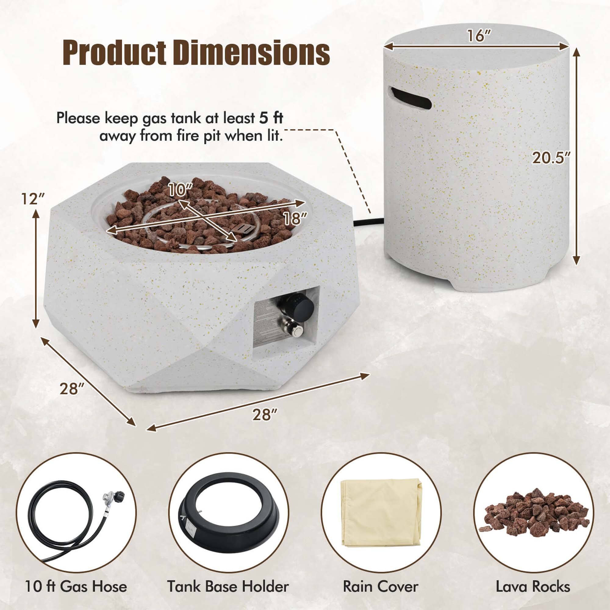 Product Dimensions

Please keep gas tank at least 5 ft away from fire pit when lit.

- 16"
- 20.5"
- 12"
- 10"
- 18"
- 28"
- 28"

10 ft Gas Hose
Tank Base Holder
Rain Cover
Lava Rocks