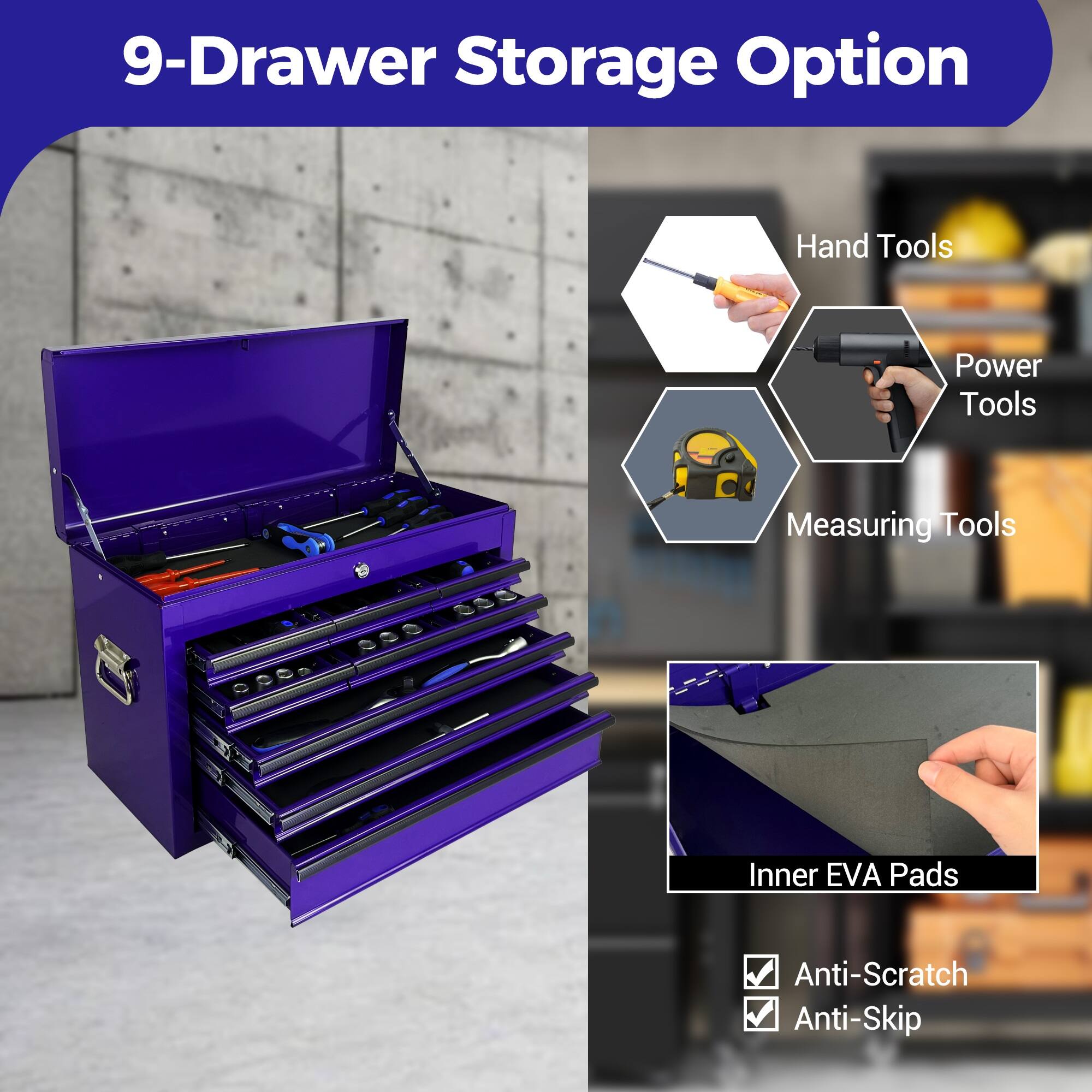 9-Drawer Storage Option

- Hand Tools
- Power Tools
- Measuring Tools
- Inner EVA Pads
- Anti-Scratch
- Anti-Skip