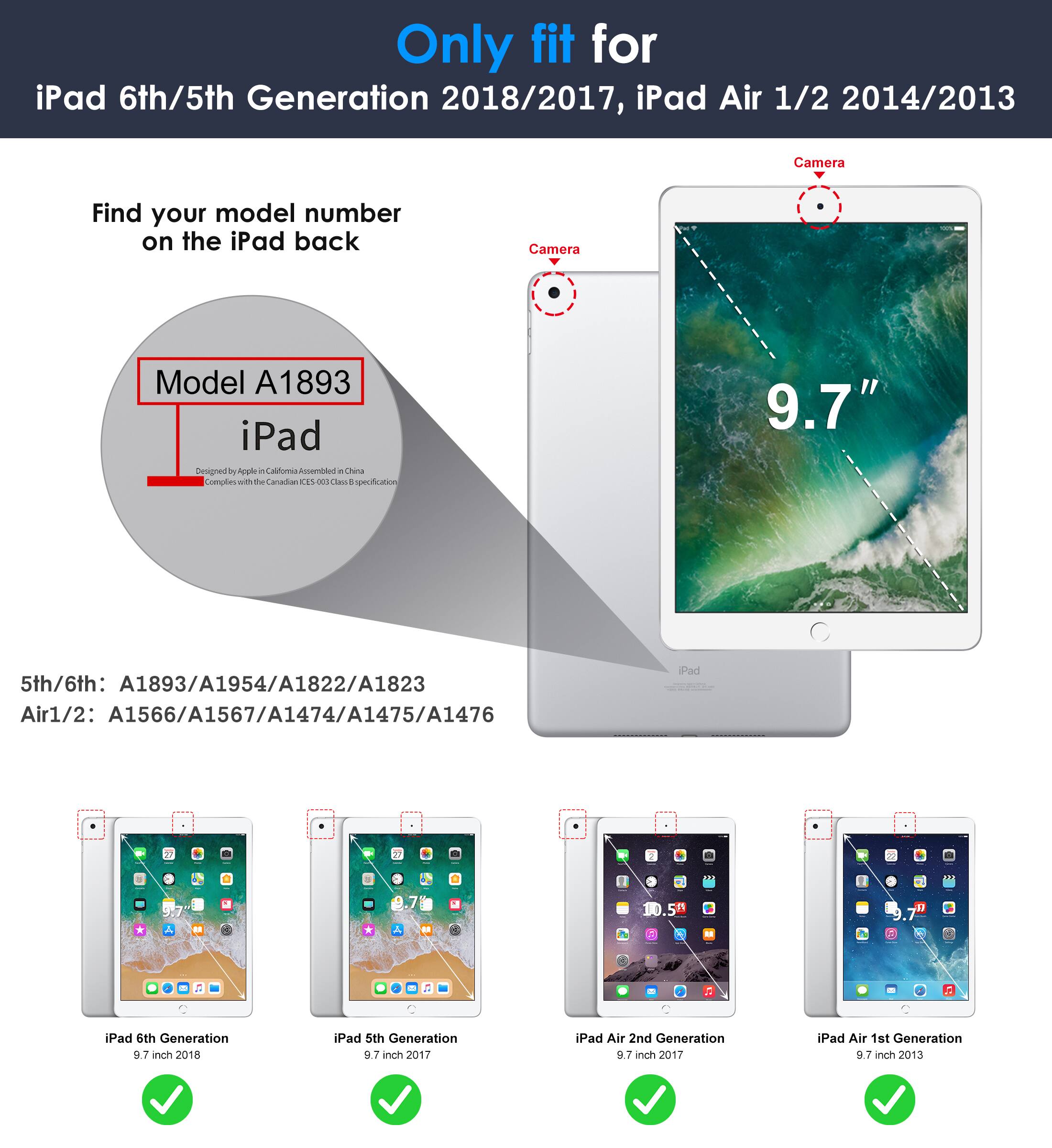 Only fit for  
iPad 6th/5th Generation 2018/2017, iPad Air 1/2 2014/2013  

Find your model number on the iPad back  

Model A1893  
iPad  

5th/6th: A1893/A1954/A1822/A1823  
Air1/2: A1566/A1567/A1474/A1475/A1476  

iPad 6th Generation 9.7 inch 2018  
iPad 5th Generation 9.7 inch 2017  
iPad Air 2nd Generation 9.7 inch 2017  
iPad Air 1st Generation 9.7 inch 2013