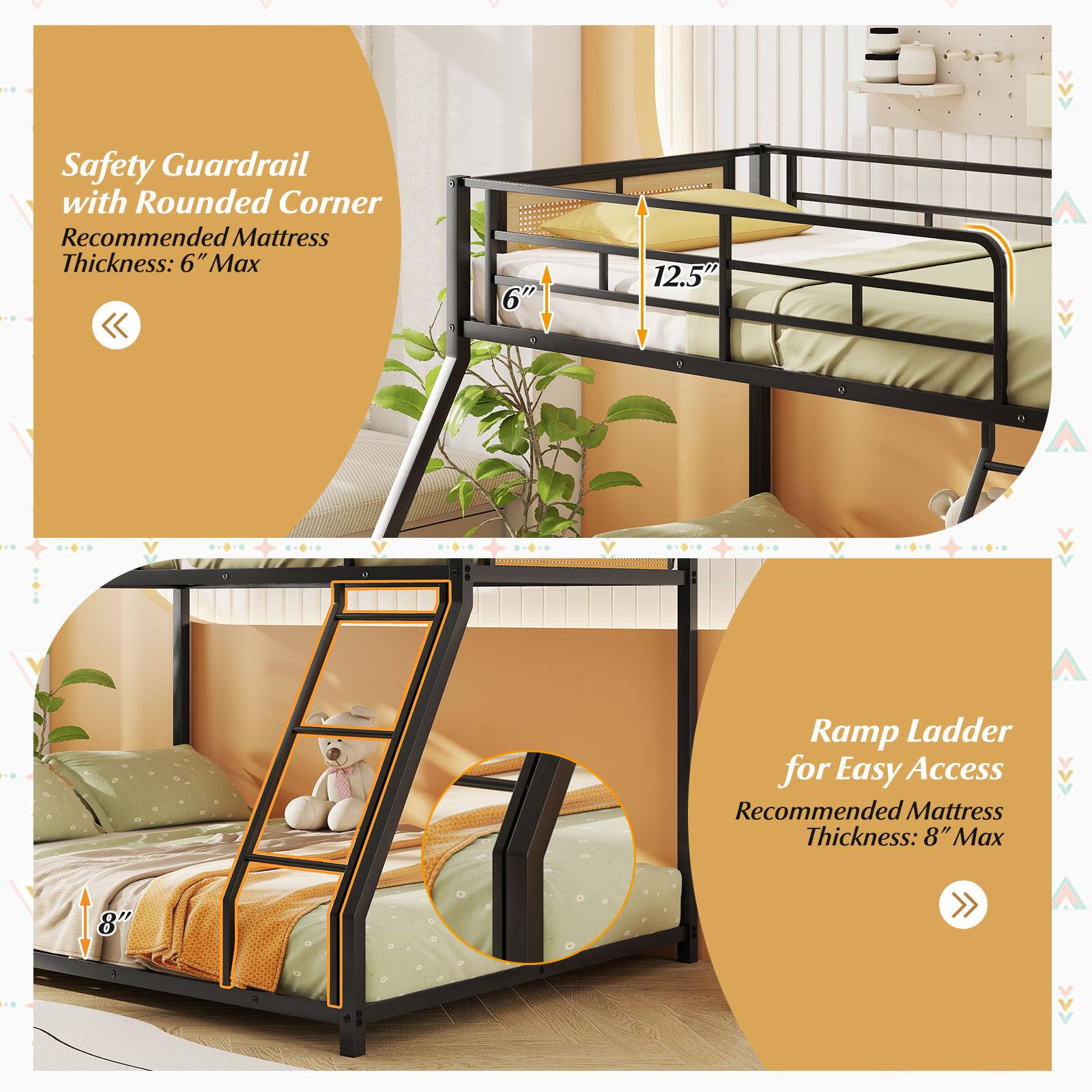 Safety Guardrail with Rounded Corner  
Recommended Mattress Thickness: 6" Max  

Ramp Ladder for Easy Access  
Recommended Mattress Thickness: 8" Max