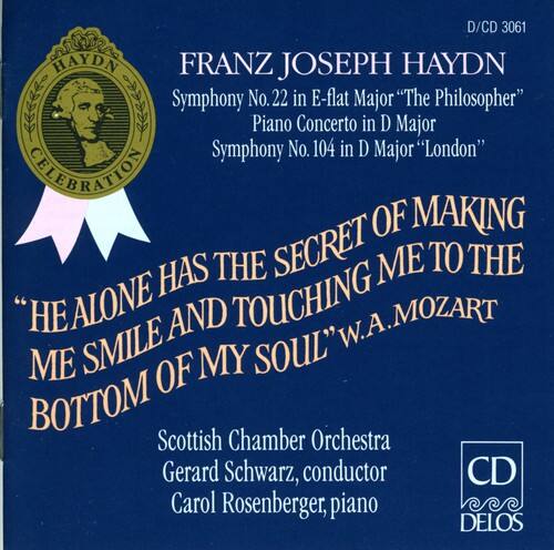 D/CD 3061

FRANZ JOSEPH HAYDN

Symphony No. 22 in E-flat Major "The Philosopher"
Piano Concerto in D Major
Symphony No. 104 in D Major "London"

"HE ALONE HAS THE SECRET OF MAKING ME SMILE AND TOUCHING ME TO THE BOTTOM OF MY SOUL" W.A. MOZART

Scottish Chamber Orchestra
Gerard Schwarz, conductor
Carol Rosenberger, piano

DELOS