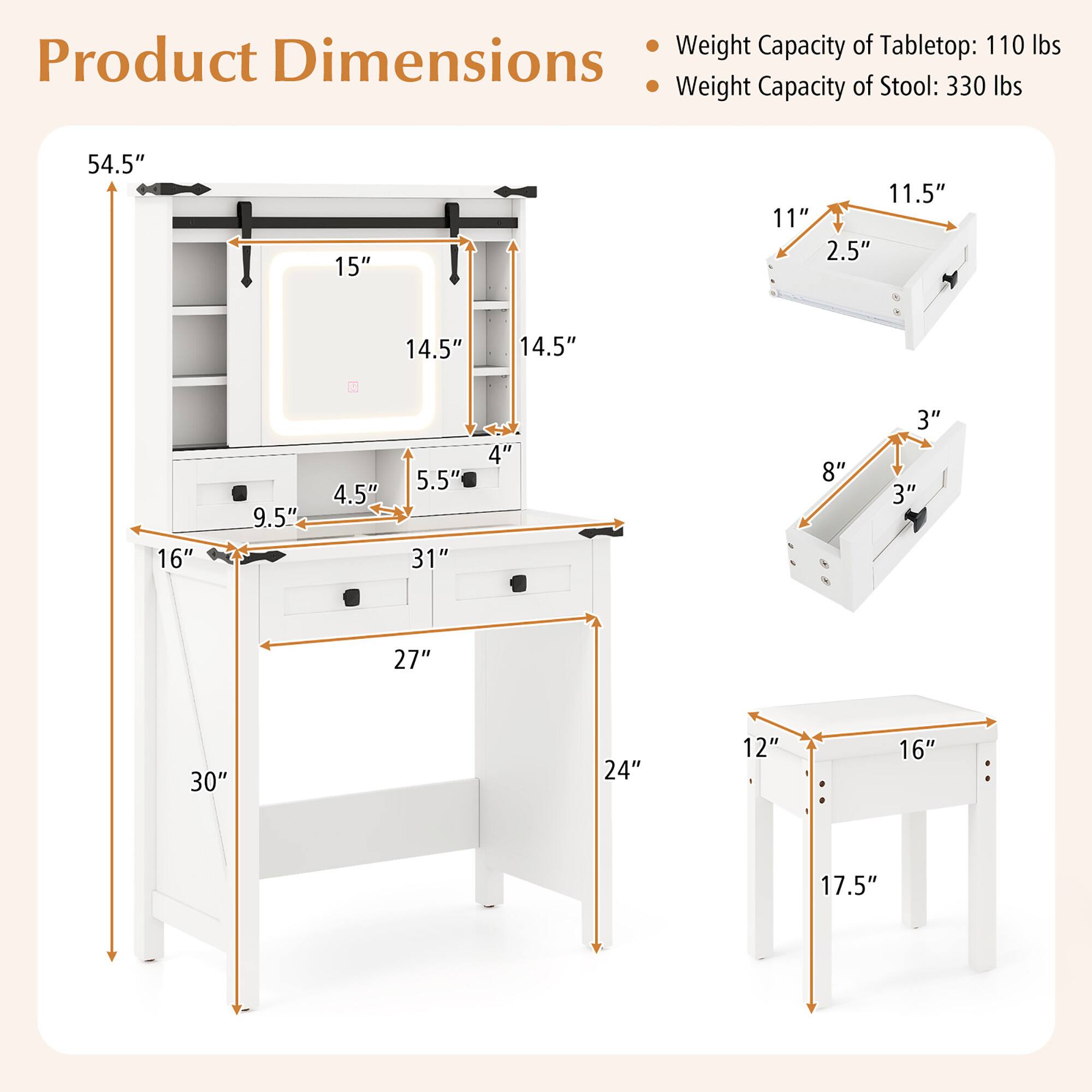 Product Dimensions

- Weight Capacity of Tabletop: 110 lbs
- Weight Capacity of Stool: 330 lbs

- 54.5" (height)
- 15" (width)
- 11.5" (depth)
- 11" (height of stool)
- 2.5" (thickness of stool)
- 14.5" (width of shelf)
- 14.5" (depth of shelf)
- 16" (width of desk)
- 9.5" (depth of desk)
- 4.5" (height of drawer)
- 5.5" (depth of drawer)
- 31" (length of desk)
- 4" (height of shelf)
- 8" (width of drawer)
- 3" (depth of drawer)
- 3" (height of stool)
- 27" (length of desk)
- 30" (height of desk)
- 24" (depth of desk)
- 12" (width of stool)
- 16" (depth of stool)
- 17.5" (height of stool)
