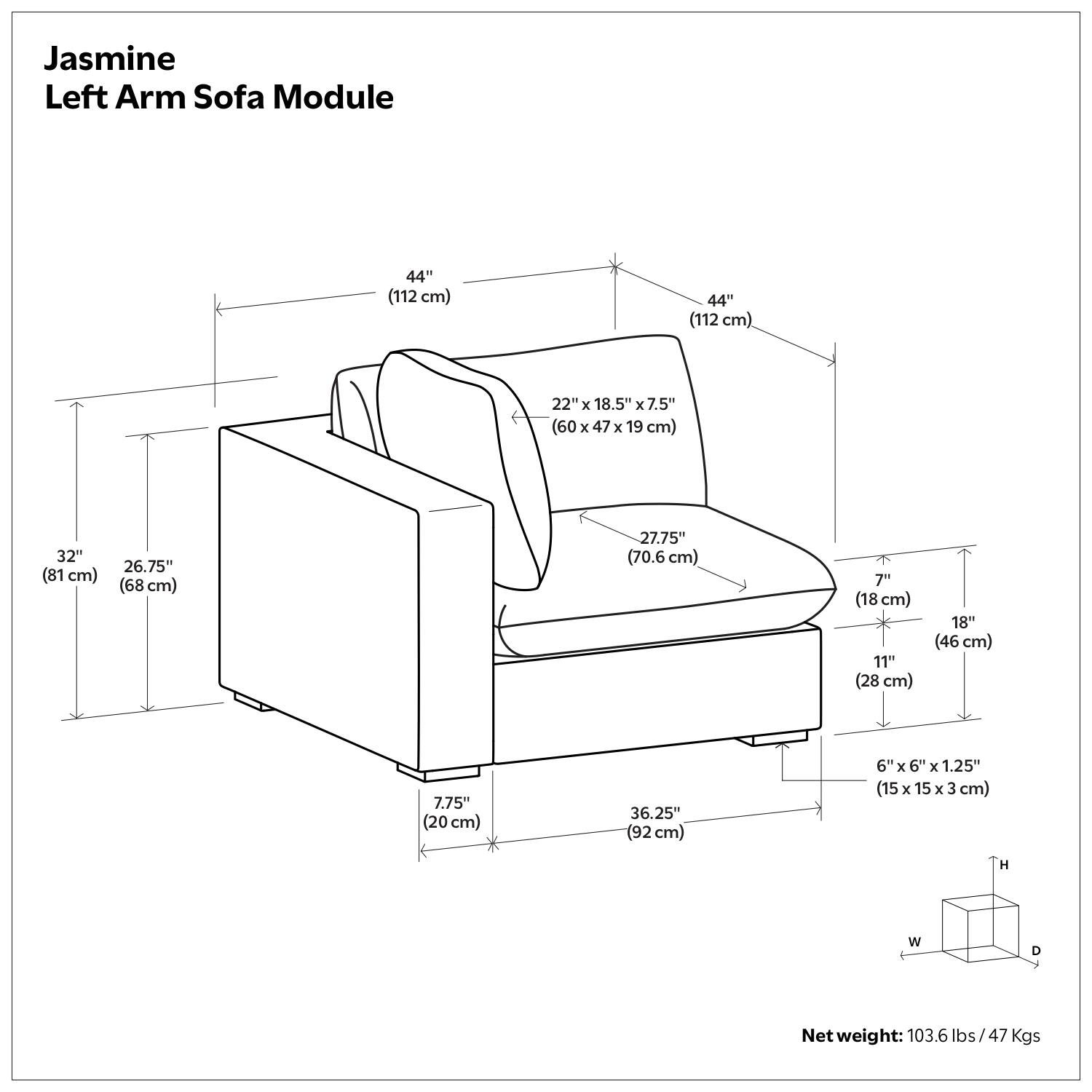 Jasmine Left Arm Sofa Module

- 44" (112 cm) x 44" (112 cm)
- 22" x 18.5" x 7.5" (60 x 47 x 19 cm)
- 32" (81 cm) x 26.75" (68 cm) x 27.75" (70.6 cm)
- 7" (18 cm) x 11" (28 cm) x 18" (46 cm)
- 7.75" (20 cm) x 36.25" (92 cm)
- 6" x 6" x 1.25" (15 x 15 x 3 cm)

Net weight: 103.6 lbs / 47 Kgs