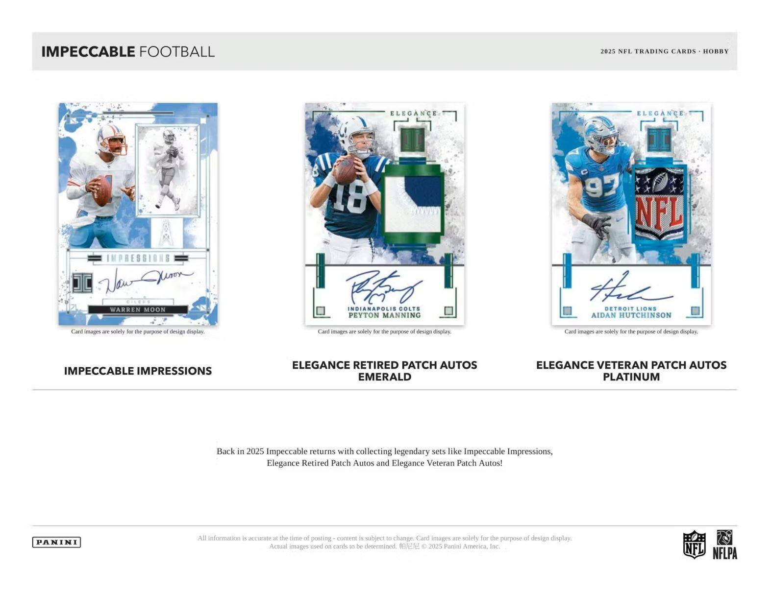 IMPECCABLE FOOTBALL  
2025 NFL TRADING CARDS - HOBBY  

IMPECCABLE IMPRESSIONS  
ELEGANCE RETIRED PATCH AUTOS EMERALD  
ELEGANCE VETERAN PATCH AUTOS PLATINUM  

Back in 2025, Impeccable returns with collecting legendary sets like Impeccable Impressions, Elegance Retired Patch Autos and Elegance Veteran Patch Autos!  

Card images are solely for the purpose of design display.  

All information is accurate at the time of posting - content is subject to change. Card images are solely for the purpose of design display. Actual images used on cards to be determined. © 2025 Panini America, Inc.  

NFL NFLPA