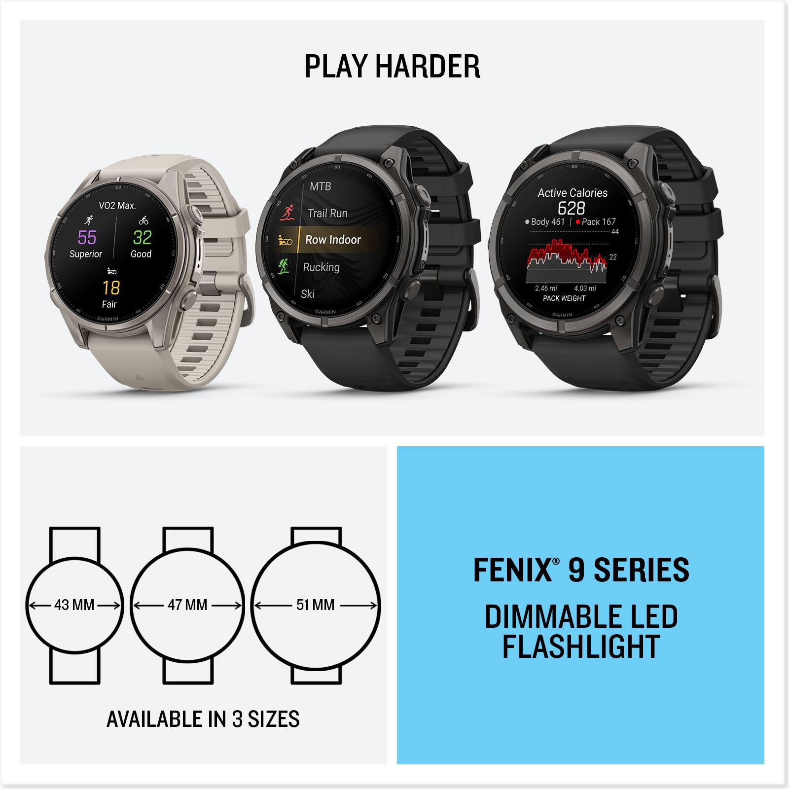 PLAY HARDER

VO2 Max. R 55 32 Superior Good to 18 Fair

MTB Trail Run 20 Row Indoor Rucking Ski GARMIN

Active Calories 628 0 Body 461 Pack 167 44 22 T 1 2.46mi 03 ml PACK WEIGHT Calories

43 MM
47 MM
51 MM

FENIX 9 SERIES DIMMABLE LED FLASHLIGHT
AVAILABLE IN 3 SIZES
