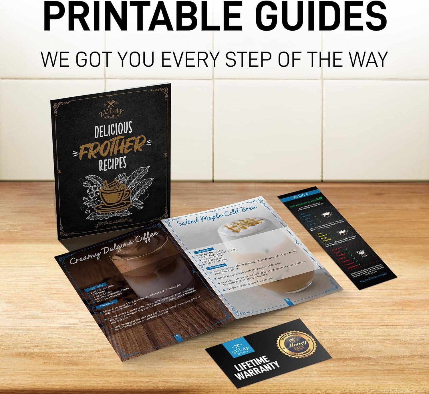 PRINTABLE GUIDES  
WE GOT YOU EVERY STEP OF THE WAY  

ZULAY KITCHEN  
DELICIOUS FROTHER RECIPES  

Creamy Dalgona Coffee  
Salted Maple Cold Brew  

LIFETIME WARRANTY  
1% Honey BACK