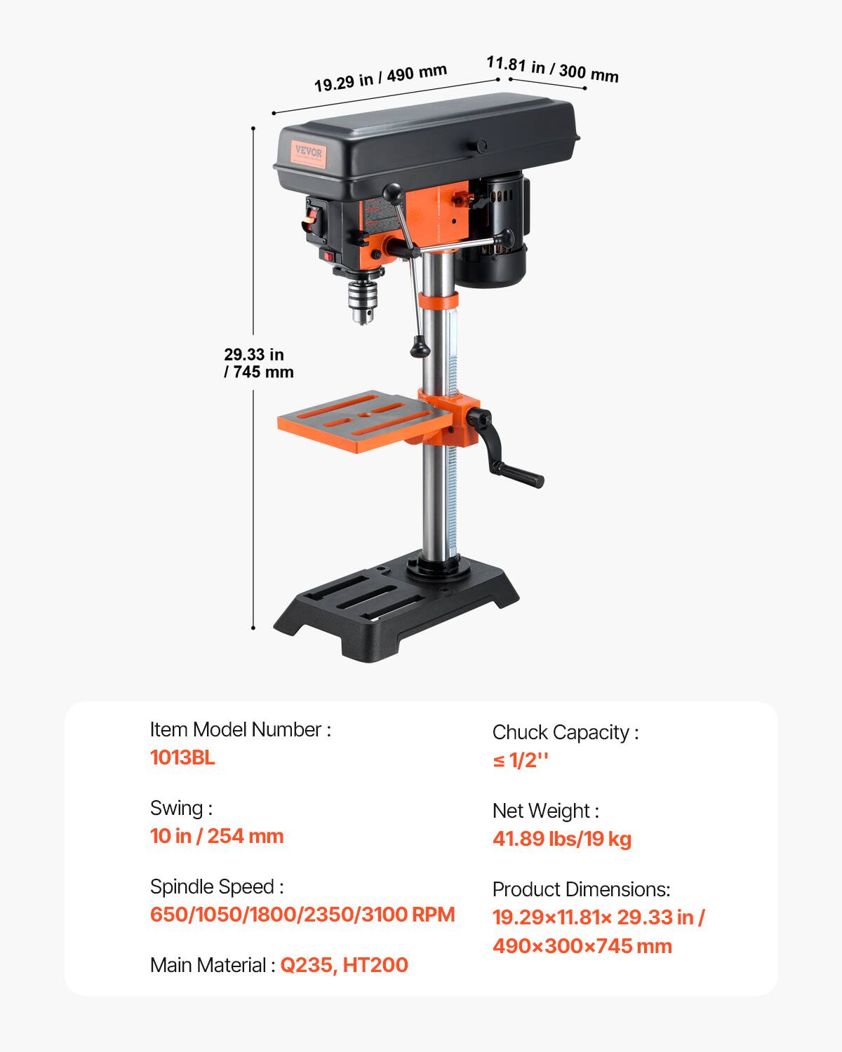 I 490 mm 19.29 in 11.81 in I 300 mm VEVOR 29.33 in I 1745 mm Item Model Number 1013BL Chuck Capacity: VI 1/2" Swing: 10 in / 254 mm Net Weight: 41.89 lbs/19 kg Spindle Speed Product Dimensions: 650/1050/1800/2350/3100 RPM 19.29x11.81x 29.33 in/ 490x300x745 mm Main Material: Q235, HT200