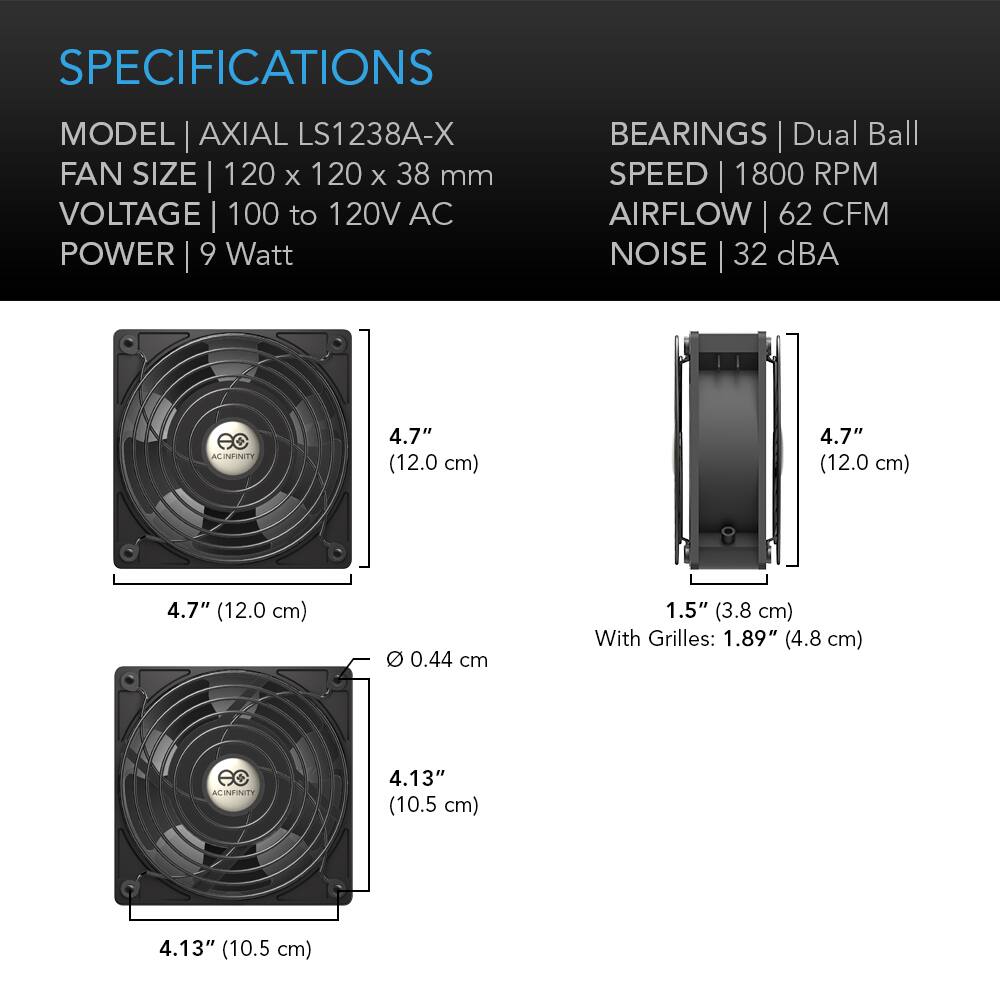 SPECIFICATIONS  
MODEL | AXIAL LS1238A-X  
FAN SIZE | 120 x 120 x 38 mm  
VOLTAGE | 100 to 120V AC  
POWER | 9 Watt  
BEARINGS | Dual Ball  
SPEED | 1800 RPM  
AIRFLOW | 62 CFM  
NOISE | 32 dBA  

4.7" (12.0 cm)  
4.7" (12.0 cm)  
4.7" (12.0 cm)  
Ø 0.44 cm  
1.5" (3.8 cm) With Grilles: 1.89" (4.8 cm)  
4.13" (10.5 cm)  
4.13" (10.5 cm)