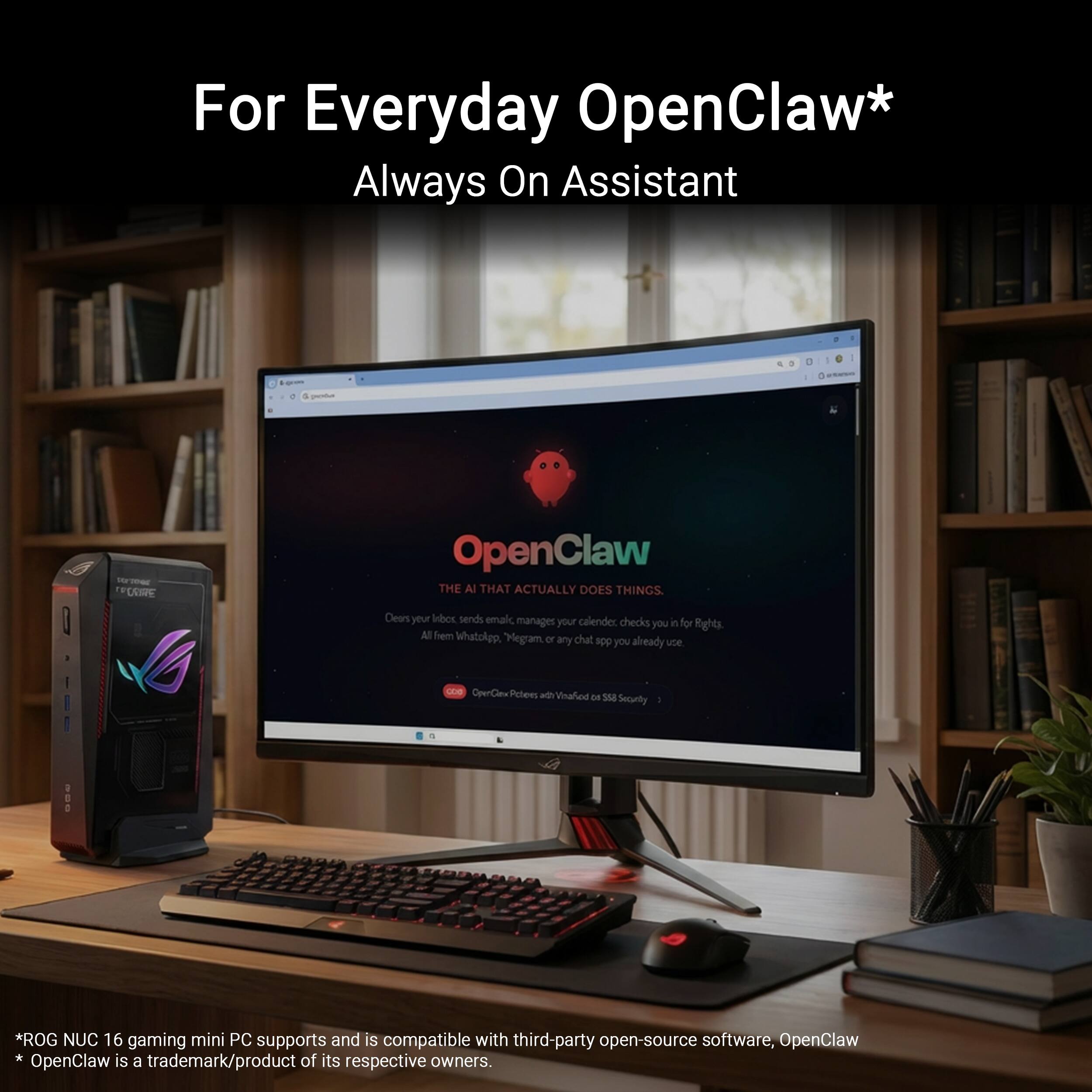 For Everyday OpenClaw* Always On Assistant

OpenClaw: THE AI THAT ACTUALLY DOES THINGS
Clears your inbox, sends emails, manages your calendar, checks it for you, Rights, All from WhatsApp, Megram, or any chat app you already use

OpenClaw Peten ath Vinalied DE 358 Securty

*ROG NUC 16 gaming mini PC supports and is compatible with third-party open-source software, OpenClaw. OpenClaw is a trademark/product of its respective owners.
