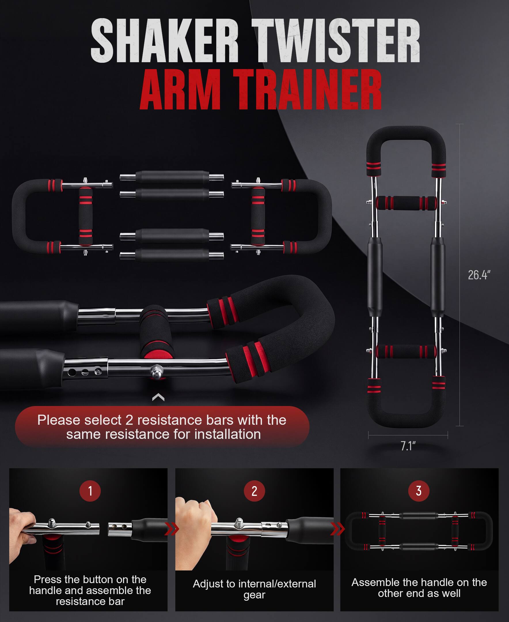 SHAKER TWISTER ARM TRAINER 26.4"  
Please select 2 resistance bars with the same resistance for installation  
7.1"  
1. Press the button on the handle and assemble the resistance bar  
2. Adjust to internal/external gear  
3. Assemble the handle on the other end as well