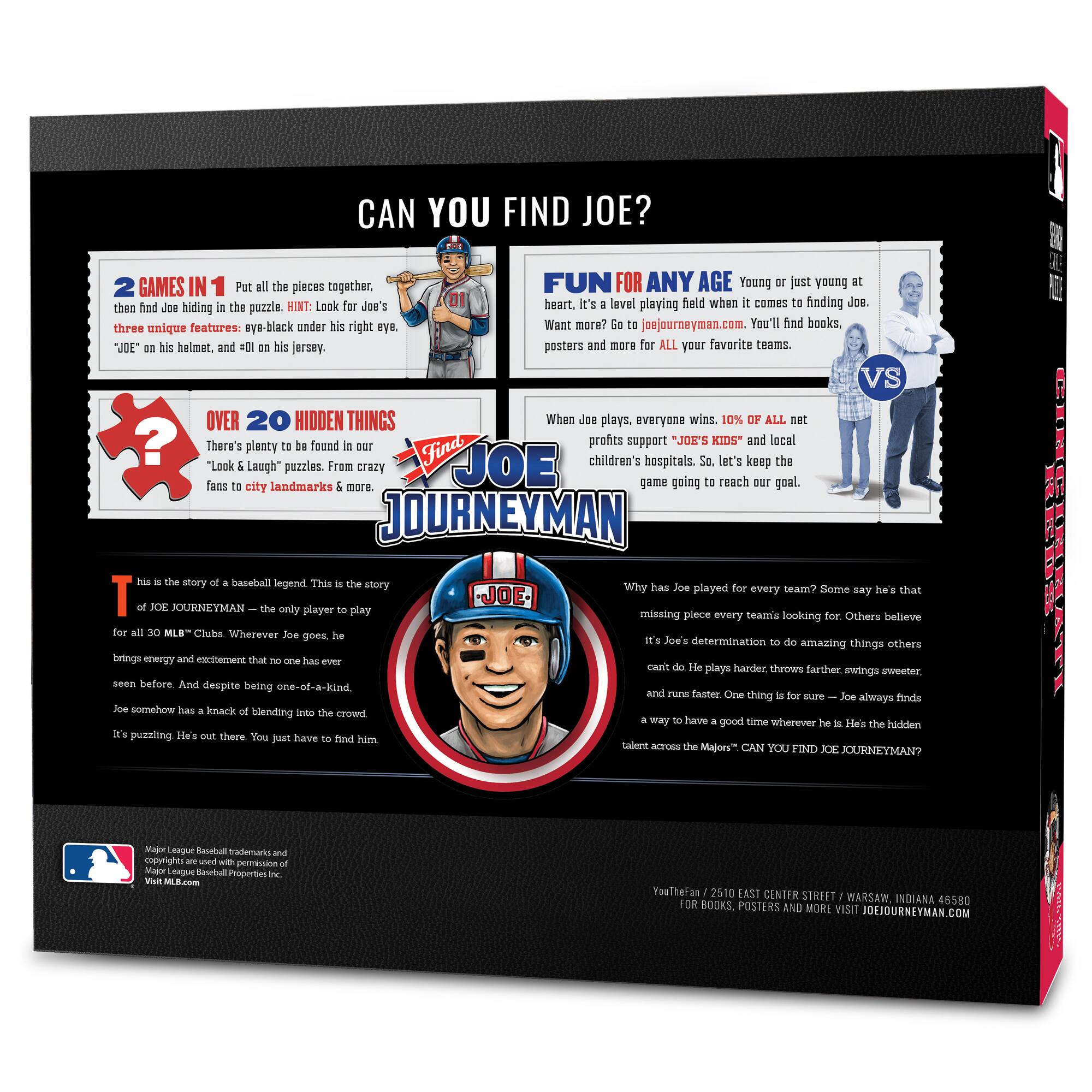 CAN YOU FIND JOE?  
GAMES IN 1  
Put the pieces together, then find Joe hiding in the puzzle. HINT: Look for Joe's three unique features: eye-black under his right eye, "UDE" on his helmet, and "01" on his jersey.  
FUN FOR ANY AGE  
Young or just young at heart. It's a level playing field when it comes to finding Joe. Want more? Go to joejourneymen.com. You'll find books, posters and more for ALL your favorite teams.  
OVER 20 HIDDEN THINGS  
There's plenty to be found in our "Look & Laugh" puzzles. From crazy fans to city landmarks & more.  
When Joe plays, everyone wins. 10% OF ALL profits support "JOE'S KIDS" and local children's hospitals. So, let's keep the game going to reach our goal.  
This is the story of a baseball legend. This is the story of JOE JOURNEYMAN – the only player to play for all 30 MLB® Clubs. Wherever Joe goes, he brings energy and excitement that no one has ever seen before. And despite being one-of-a-kind, Joe somehow has a knack