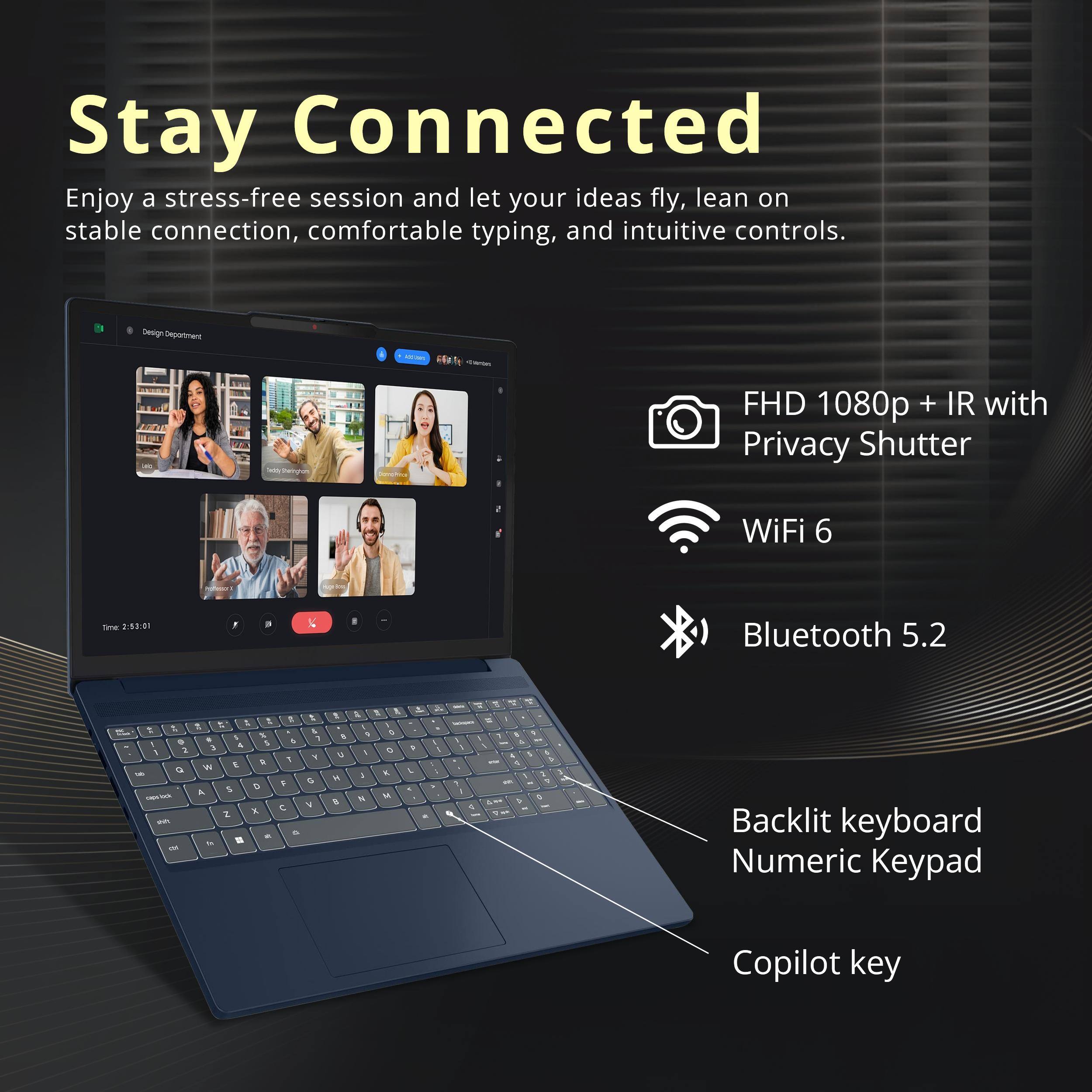 Stay Connected

Enjoy a stress-free session and let your ideas fly, lean on stable connection, comfortable typing, and intuitive controls.

- FHD 1080p + IR with Privacy Shutter
- WiFi 6
- Bluetooth 5.2
- Backlit keyboard
- Numeric Keypad
- Copilot key