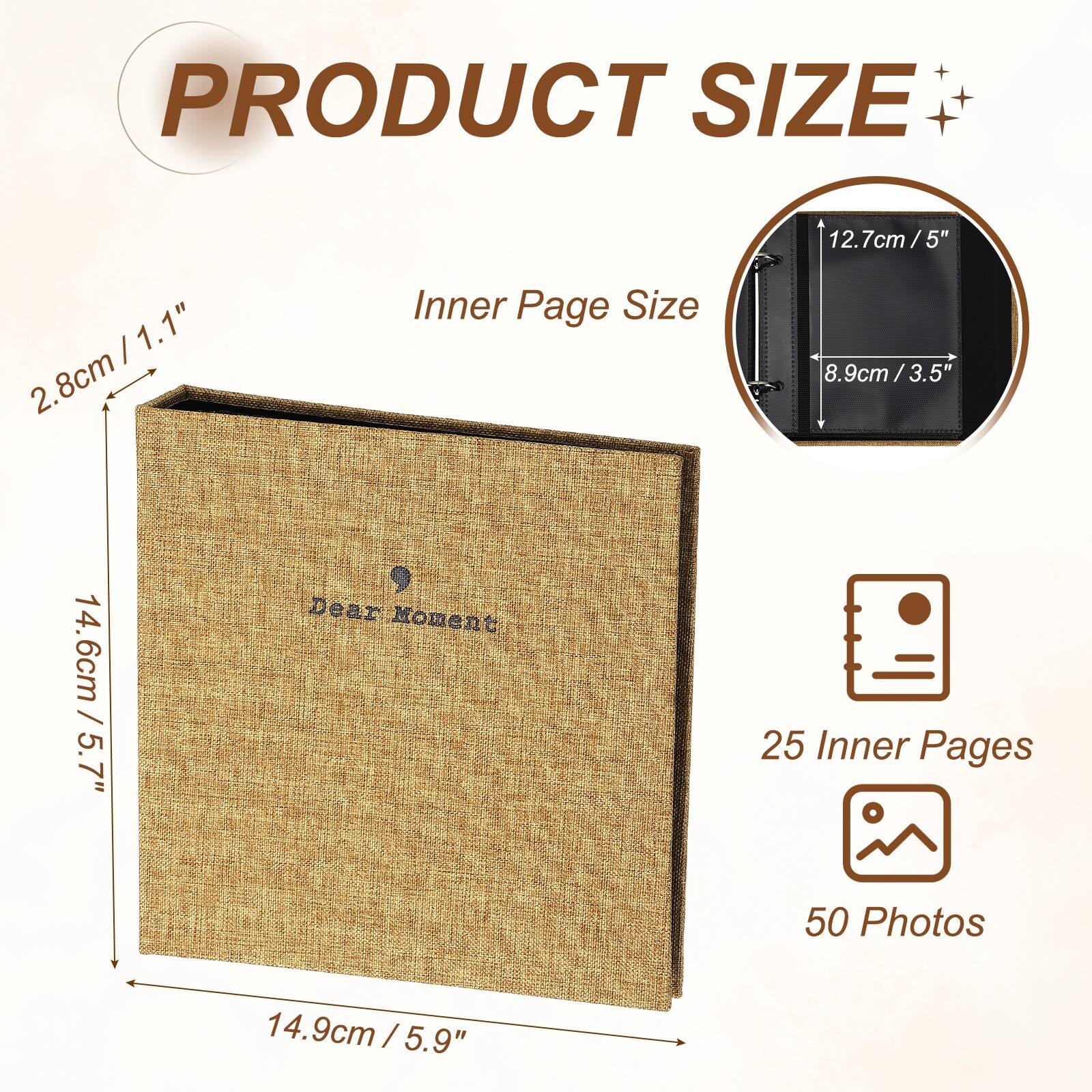 PRODUCT SIZE

- 12.7cm / 5"
- 14.6cm / 5.7"
- 14.9cm / 5.9"

Inner Page Size

- 8.9cm / 3.5"
- 2.8cm / 1.1"

Dear Moment

- 25 Inner Pages
- 50 Photos