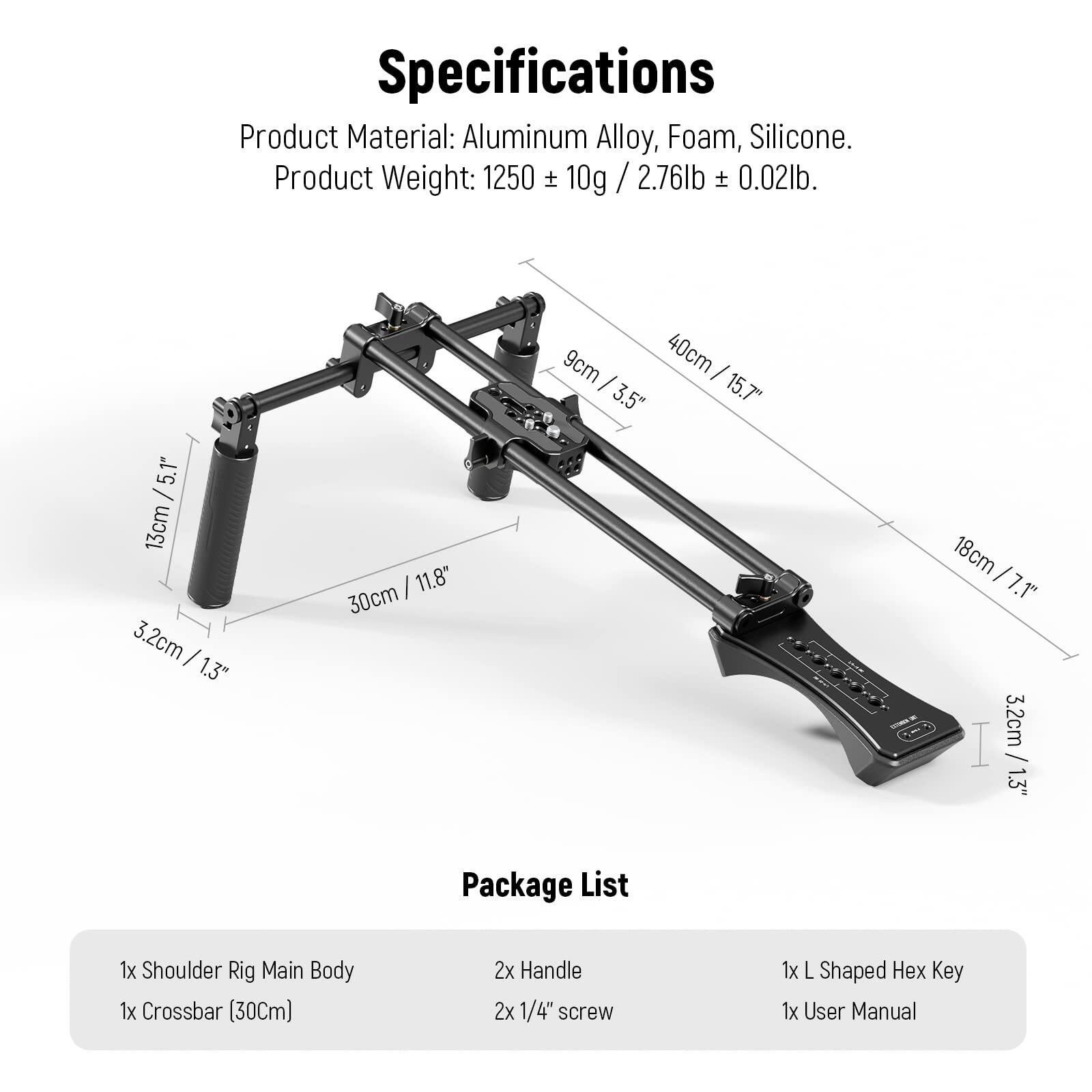 Specifications  
Product Material: Aluminum Alloy, Foam, Silicone.  
Product Weight: 1250 ± 10g / 2.76lb ± 0.02lb.  

Package List  
1x Shoulder Rig Main Body  
1x Crossbar (30Cm)  
2x Handle  
2x 1/4" screw  
1x L Shaped Hex Key  
1x User Manual
